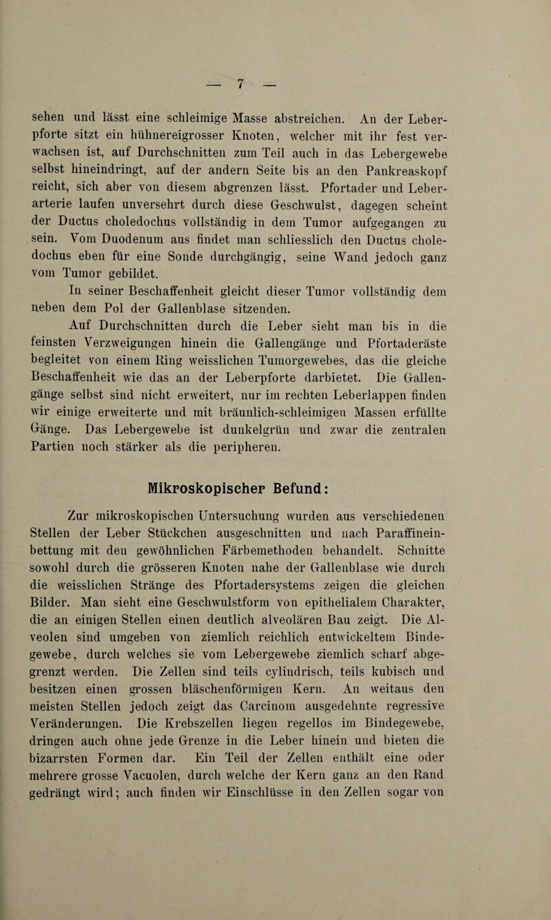 sehen und lässt eine schleimige Masse abstreichen. An der Leber¬ pforte sitzt ein hühnereigrosser Knoten, welcher mit ihr fest ver¬ wachsen ist, auf Durchschnitten zum Teil auch in das Lebergewebe selbst hineindringt, auf der andern Seite bis an den Pankreaskopf reicht, sich aber von diesem abgrenzen lässt. Pfortader und Leber¬ arterie laufen unversehrt durch diese Geschwulst, dagegen scheint der Ductus choledochus vollständig in dem Tumor aufgegangen zu sein. Vom Duodenum aus findet man schliesslich den Ductus chole¬ dochus eben für eine Sonde durchgängig, seine Wand jedoch ganz vom Tumor gebildet. In seiner Beschaffenheit gleicht dieser Tumor vollständig dem neben dem Pol der Gallenblase sitzenden. Auf Durchschnitten durch die Leber sieht man bis in die feinsten Verzweigungen hinein die Gallengänge und Pfortaderäste begleitet von einem King weisslichen Tumorgewebes, das die gleiche Beschaffenheit wie das an der Leberpforte darbietet. Die Gallen¬ gänge selbst sind nicht erweitert, nur im rechten Leberlappen finden wir einige erweiterte und mit bräunlich-schleimigen Massen erfüllte Gänge. Das Lebergewebe ist dunkelgrün und zwar die zentralen Partien noch stärker als die peripheren. Mikroskopischer Befund: Zur mikroskopischen Untersuchung wurden aus verschiedenen Stellen der Leber Stückchen ausgeschnitten und nach Paraffinein¬ bettung mit den gewöhnlichen Färbemethoden behandelt. Schnitte sowohl durch die grösseren Knoten nahe der Gallenblase wie durch die weisslichen Stränge des Pfortadersystems zeigen die gleichen Bilder. Man sieht eine Geschwulstform von epithelialem Charakter, die an einigen Stellen einen deutlich alveolären Bau zeigt. Die Al¬ veolen sind umgeben von ziemlich reichlich entwickeltem Binde¬ gewebe, durch welches sie vom Lebergewebe ziemlich scharf abge¬ grenzt werden. Die Zellen sind teils cylindrisch, teils kubisch und besitzen einen grossen bläschenförmigen Kern. An weitaus den meisten Stellen jedoch zeigt das Carcinom ausgedehnte regressive Veränderungen. Die Krebszellen liegen regellos im Bindegewebe, dringen auch ohne jede Grenze in die Leber hinein und bieten die bizarrsten Formen dar. Ein Teil der Zellen enthält eine oder mehrere grosse Vacuolen, durch welche der Kern ganz an den Rand gedrängt wird; auch finden wir Einschlüsse in den Zellen sogar von