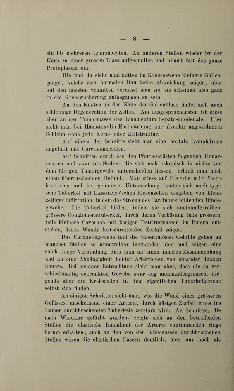 ein bis mehreren Lymphocyten. An anderen Stellen wieder ist der Kern zu einer grossen Blase aufgequollen und nimmt fast das ganze Protoplasma ein. Hie und da sieht man mitten im Krebsgewebe kleinere Gallen¬ gänge, welche vom normalen Bau keine Abweichung zeigen, aber auf den meisten Schnitten vermisst man sie, sie scheinen also ganz in die Krebswucherung aufgegangen zu sein. An den Knoten in der Nähe der Gallenblase findet sich auch schleimige Degeneration der Zellen. Am ausgesprochensten ist diese aber an der Tumormasse des Ligamentum hepato-duodenale. Hier sieht man bei Hämatoxylin-Eosinfärbung nur alveolär angeordneten Schleim ohne jede Kern- oder Zellstruktur. Auf einem der Schnitte sieht man eine portale Lymphdrüse angefüllt mit Carcinomnestern. Auf Schnitten durch die den Pfortaderästen folgenden Tumor¬ massen und zwar von Stellen, die sich makroskopisch in nichts von dem übrigen Tumorgewebe unterscheiden Hessen, erhielt man noch einen überraschenden Befund. Man stiess auf Herde mit Ver¬ käsung und bei genauerer Untersuchung fanden sich auch typi¬ sche Tuberkel mit LANGHANS’schen Riesenzellen umgeben von klein¬ zelliger Infiltration, in dem das Stroma des Carcinoms bildenden Binde¬ gewebe. Die Tuberkel bilden, indem sie sich aneinanderreihen, grössere Conglomerattuberkel, durch deren Verkäsung teils grössere, teils kleinere Cavernen mit käsigen Detritusmassen im Innern ent¬ stehen, deren Wände fortschreitenden Zerfall zeigen. Das Carcinomgewebe und die tuberkulösen Gebilde gehen an manchen Stellen so unmittelbar ineinander über und zeigen eine solch innige Verbindung, dass man an einen inneren Zusammenhang und an eine Abhängigkeit beider Affektionen von einander denken könnte. Bei genauer Betrachtung sieht man aber, dass die so ver¬ schiedenartig erkrankten Gewebe zwar eng aneinandergrenzen, nir¬ gends aber die Krebszellen in dem eigentlichen Tuberkelgewebe selbst sich finden. An einigen Schnitten sieht man, wie die Wand eines grösseren Gefässes, anscheinend einer Arterie, durch käsigen Zerfall eines ins Lumen durchbrechenden Tuberkels zerstört wird. An Schnitten, die nach Weigert gefärbt wurden, zeigte sich an den betreffenden Stellen die elastische Innenhaut der Arterie continuierlich rings herum erhalten; auch an den von den Käsemassen durchbrochenen Stellen waren die elastischen Fasern deutlich, aber nur noch als