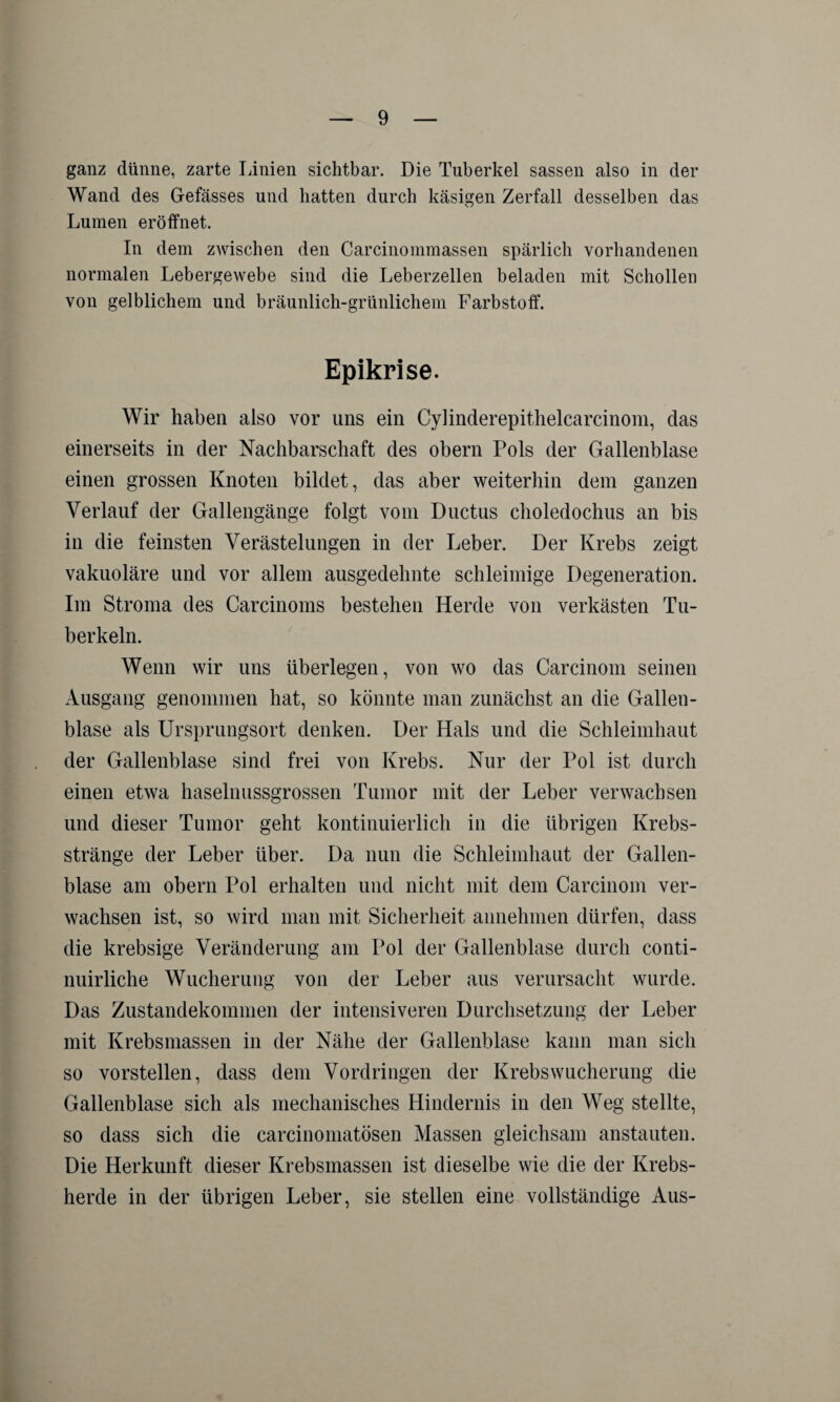 ganz dünne, zarte Linien sichtbar. Die Tuberkel sassen also in der Wand des Gefässes und hatten durch käsigen Zerfall desselben das Lumen eröffnet. In dem zwischen den Carcinommassen spärlich vorhandenen normalen Lebergewebe sind die Leberzellen beladen mit Schollen von gelblichem und bräunlich-grünlichem Farbstoff. Epikrise. Wir haben also vor uns ein Cylinderepithelcarcinom, das einerseits in der Nachbarschaft des obern Pols der Gallenblase einen grossen Knoten bildet, das aber weiterhin dem ganzen Verlauf der Gallengänge folgt vom Ductus choledochus an bis in die feinsten Verästelungen in der Leber. Der Krebs zeigt vakuoläre und vor allem ausgedehnte schleimige Degeneration. Im Stroma des Carcinoms bestehen Herde von verkästen Tu¬ berkeln. Wenn wir uns überlegen, von wo das Carcinom seinen Ausgang genommen hat, so könnte man zunächst an die Gallen¬ blase als Ursprungsort denken. Der Hals und die Schleimhaut der Gallenblase sind frei von Krebs. Nur der Pol ist durch einen eUva haselnussgrossen Tumor mit der Leber verwachsen und dieser Tumor geht kontinuierlich in die übrigen Krebs¬ stränge der Leber über. Da nun die Schleimhaut der Gallen¬ blase am obern Pol erhalten und nicht mit dem Carcinom ver¬ wachsen ist, so wird man mit Sicherheit annehmen dürfen, dass die krebsige Veränderung am Pol der Gallenblase durch conti- nuirliche Wucherung von der Leber aus verursacht wurde. Das Zustandekommen der intensiveren Durchsetzung der Leber mit Krebsmassen in der Nähe der Gallenblase kann man sich so vorstellen, dass dem Vordringen der Krebs Wucherung die Gallenblase sich als mechanisches Hindernis in den Weg stellte, so dass sich die carcinomatösen Massen gleichsam anstauten. Die Herkunft dieser Krebsmassen ist dieselbe wie die der Krebs¬ herde in der übrigen Leber, sie stellen eine vollständige Aus-