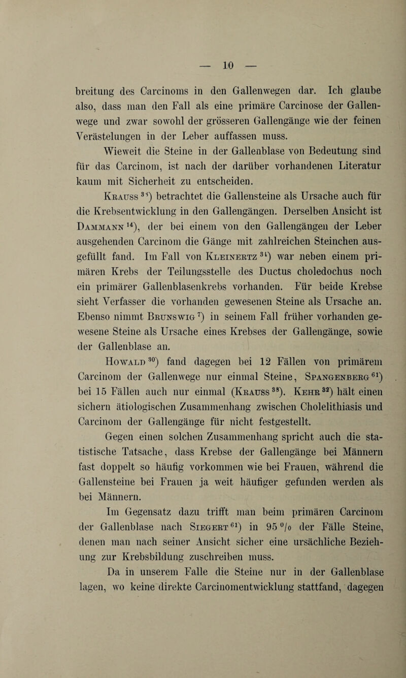 breitung des Carcinoms in den Gallenwegen dar. Ich glaube also, dass man den Fall als eine primäre Carcinose der Gallen¬ wege und zwar sowohl der grösseren Gallengänge wie der feinen Verästelungen in der Leber auffassen muss. Wieweit die Steine in der Gallenblase von Bedeutung sind für das Carcinom, ist nach der darüber vorhandenen Literatur kaum mit Sicherheit zu entscheiden. Krauss 3S) betrachtet die Gallensteine als Ursache auch für die Krebsentwicklung in den Gallengängen. Derselben Ansicht ist D ammann 14), der bei einem von den Gallengängen der Leber ausgehenden Carcinom die Gänge mit zahlreichen Sternchen aus¬ gefüllt fand. Im Fall von Kleinertz 3l) war neben einem pri¬ mären Krebs der Teilungsstelle des Ductus choledochus noch ein primärer Gallenblasenkrebs vorhanden. Für beide Krebse sieht Verfasser die vorhanden gewesenen Steine als Ursache an. Ebenso nimmt Brunswig7) in seinem Fall früher vorhanden ge¬ wesene Steine als Ursache eines Krebses der Gallengänge, sowie der Gallenblase an. Howalu 30) fand dagegen bei 12 Fällen von primärem Carcinom der Gallenwege nur einmal Steine, Spangenberg61) bei 15 Fällen auch nur einmal (Krauss33). Kehr82) hält einen sichern ätiologischen Zusammenhang zwischen Cholelithiasis und Carcinom der Gallengänge für nicht festgestellt. Gegen einen solchen Zusammenhang spricht auch die sta¬ tistische Tatsache, dass Krebse der Gallengänge bei Männern fast doppelt so häufig Vorkommen wie bei Frauen, während die Gallensteine bei Frauen ja weit häufiger gefunden werden als bei Männern. Im Gegensatz dazu trifft man beim primären Carcinom der Gallenblase nach Siegert 61) in 95 °/o der Fälle Steine, denen man nach seiner Ansicht sicher eine ursächliche Bezieh¬ ung zur Krebsbildung zuschreiben muss. Da in unserem Falle die Steine nur in der Gallenblase lagen, wo keine direkte Carcinomentwicklung stattfand, dagegen