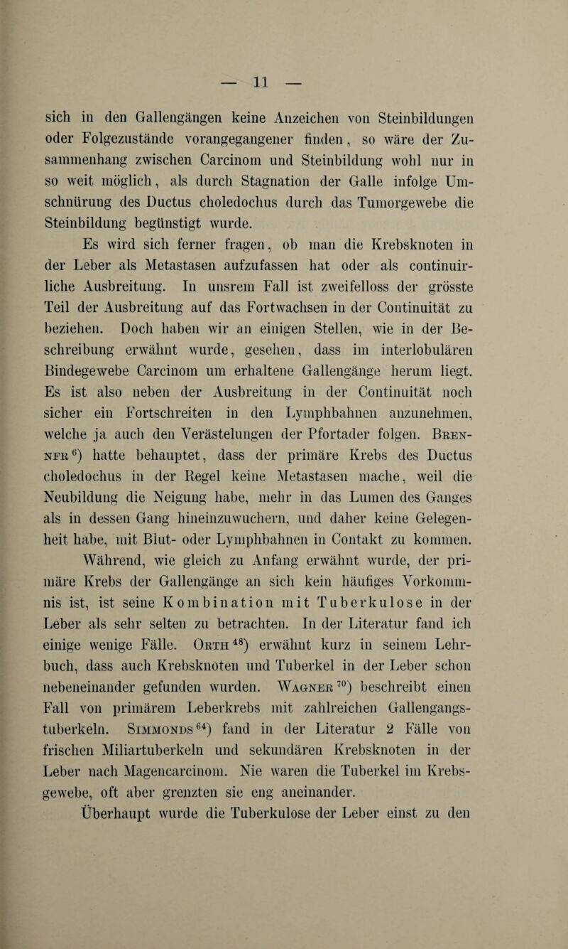 sich in den Gallengängen keine Anzeichen von Steinbildungen oder Folgezustände vorangegangener finden, so wäre der Zu¬ sammenhang zwischen Carcinom und Steinbildung wohl nur in so weit möglich, als durch Stagnation der Galle infolge Um¬ schnürung des Ductus choledochus durch das Tumorgewebe die Steinbildung begünstigt wurde. Es wird sich ferner fragen, ob man die Krebsknoten in der Leber als Metastasen aufzufassen hat oder als continuir- liche Ausbreitung. In unsrem Fall ist zweifelloss der grösste Teil der Ausbreitung auf das Fort wachsen in der Continuität zu beziehen. Doch haben wir an einigen Stellen, wie in der Be¬ schreibung erwähnt wurde, gesellen, dass im interlobulären Bindegewebe Carcinom um erhaltene Gallengänge herum liegt. Es ist also neben der Ausbreitung in der Continuität noch sicher ein Fortschreiten in den Lymphbahnen anzunehmen, welche ja auch den Verästelungen der Pfortader folgen. Bren¬ ner6) hatte behauptet, dass der primäre Krebs des Ductus choledochus in der Regel keine Metastasen mache, weil die Neubildung die Neigung habe, mehr in das Lumen des Ganges als in dessen Gang hineinzuwuchern, und daher keine Gelegen¬ heit habe, mit Blut- oder Lymphbahnen in Contakt zu kommen. Während, wie gleich zu Anfang erwähnt wurde, der pri¬ märe Krebs der Gallengänge an sich kein häufiges Vorkomm¬ nis ist, ist seine Kombination mit Tuberkulose in der Leber als sehr selten zu betrachten. In der Literatur fand ich einige wenige Fälle. Orth 48) erwähnt kurz in seinem Lehr¬ buch, dass auch Krebsknoten und Tuberkel in der Leber schon nebeneinander gefunden wurden. Wagner 70) beschreibt einen Fall von primärem Leberkrebs mit zahlreichen Gallengangs¬ tuberkeln. Simmonds64) fand in der Literatur 2 Fälle von frischen Miliartuberkeln und sekundären Krebsknoten in der Leber nach Magencarcinom. Nie waren die Tuberkel im Krebs¬ gewebe, oft aber grenzten sie eng aneinander. Überhaupt wurde die Tuberkulose der Leber einst zu den