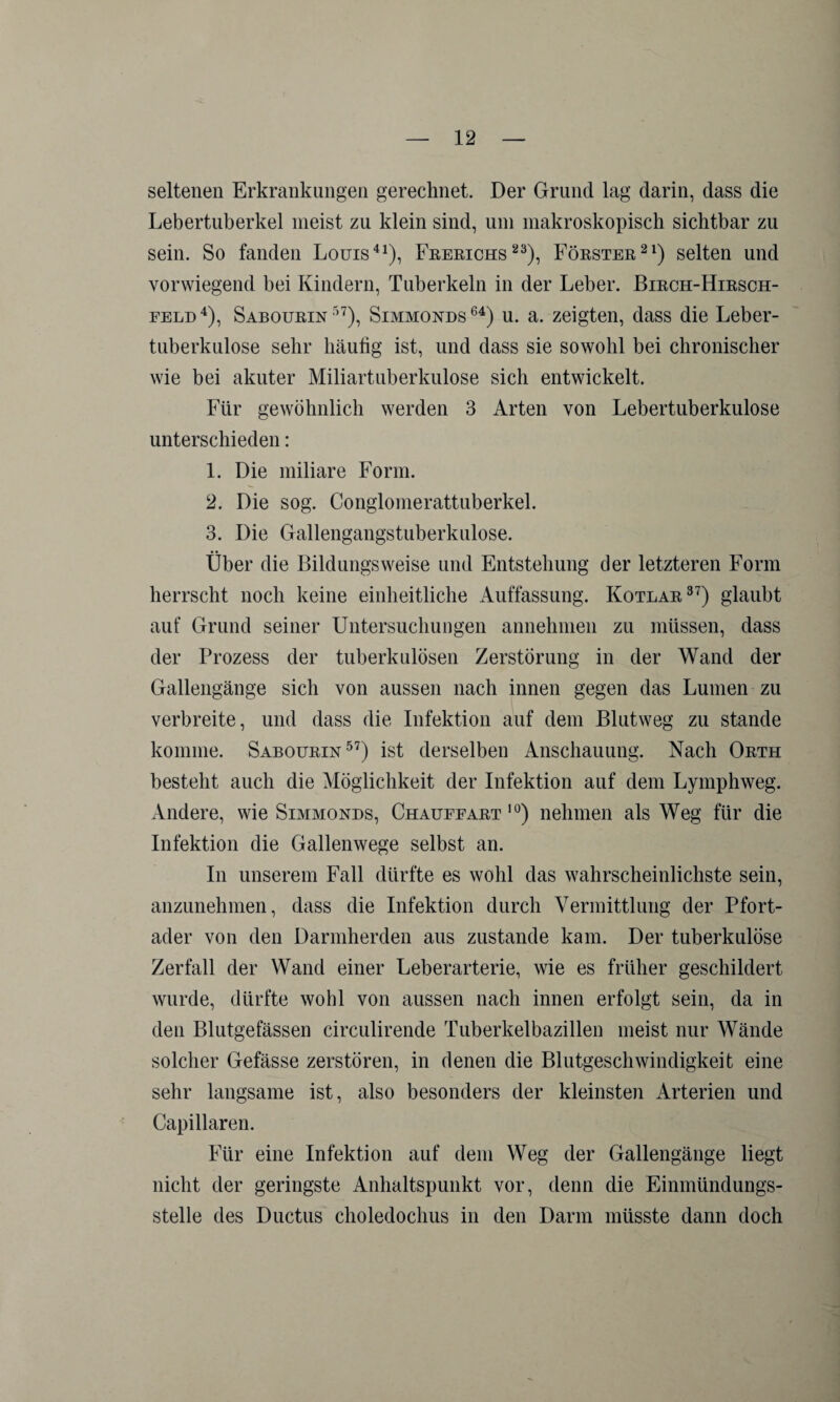 seltenen Erkrankungen gerechnet. Der Grund lag darin, dass die Lebertuberkel meist zu klein sind, um makroskopisch sichtbar zu sein. So fanden Louis41), Frerichs23), Förster21) selten und vorwiegend bei Kindern, Tuberkeln in der Leber. Birch-Hirsch- feld4), Sabourin57), Simmonds64) u. a. zeigten, dass die Leber¬ tuberkulose sehr häufig ist, und dass sie sowohl bei chronischer wie bei akuter Miliartuberkulose sich entwickelt. Für gewöhnlich werden 3 Arten von Lebertuberkulose unterschieden: 1. Die miliare Form. 2. Die sog. Conglomerattuberkel. 3. Die Gallengangstuberkulose. Über die Bildungsweise und Entstehung der letzteren Form herrscht noch keine einheitliche Auffassung. Kotlar37) glaubt auf Grund seiner Untersuchungen annehmen zu müssen, dass der Prozess der tuberkulösen Zerstörung in der Wand der Gallengänge sich von aussen nach innen gegen das Lumen zu verbreite, und dass die Infektion auf dem Blutweg zu stände komme. Sabourin57) ist derselben Anschauung. Nach Orth besteht auch die Möglichkeit der Infektion auf dem Lymphweg. Andere, wie Simmonds, Chaufeart 10) nehmen als Weg für die Infektion die Gallenwege selbst an. In unserem Fall dürfte es wohl das wahrscheinlichste sein, anzunehmen, dass die Infektion durch Vermittlung der Pfort¬ ader von den Darmherden aus zustande kam. Der tuberkulöse Zerfall der Wand einer Leberarterie, wie es früher geschildert wurde, dürfte wohl von aussen nach innen erfolgt sein, da in den Blutgefässen circulirende Tuberkelbazillen meist nur Wände solcher Gefässe zerstören, in denen die Blutgeschwindigkeit eine sehr langsame ist, also besonders der kleinsten Arterien und Capillaren. Für eine Infektion auf dem Weg der Gallengänge liegt nicht der geringste Anhaltspunkt vor, denn die Einmündungs¬ stelle des Ductus choledochus in den Darm müsste dann doch