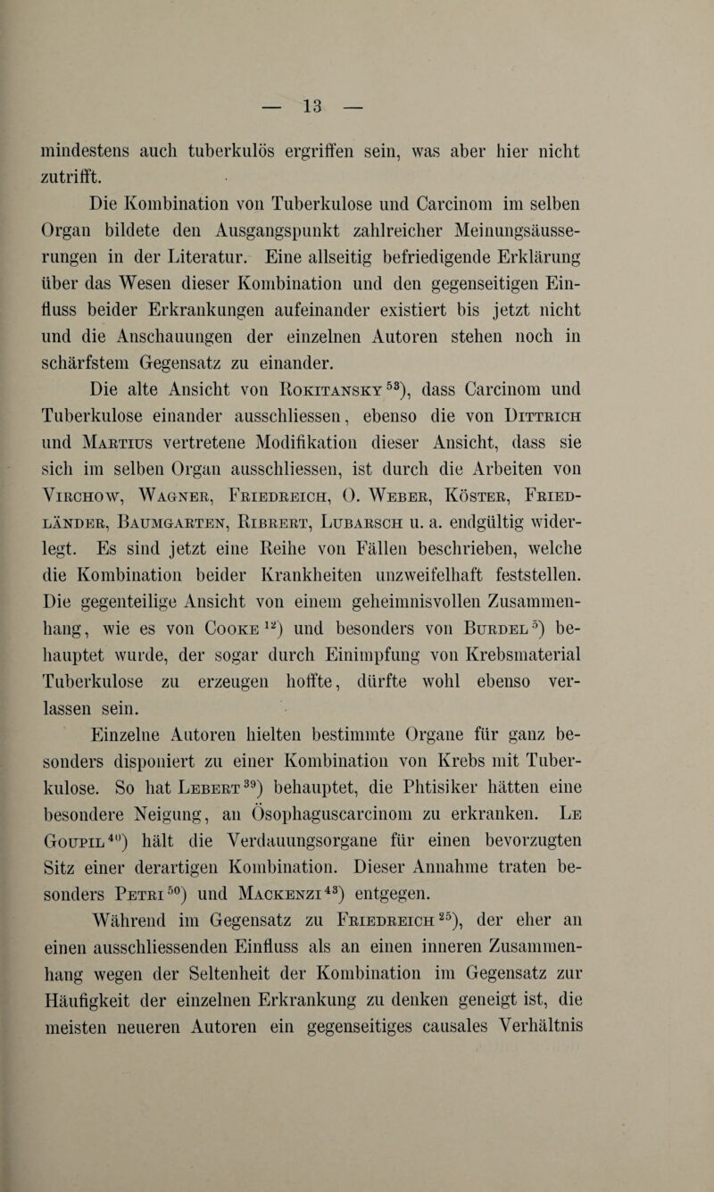 mindestens auch tuberkulös ergriffen sein, was aber hier nicht zutrifft. Die Kombination von Tuberkulose und Carcinom im selben Organ bildete den Ausgangspunkt zahlreicher Meinungsäusse¬ rungen in der Literatur. Eine allseitig befriedigende Erklärung über das Wesen dieser Kombination und den gegenseitigen Ein¬ fluss beider Erkrankungen aufeinander existiert bis jetzt nicht und die Anschauungen der einzelnen Autoren stehen noch in schärfstem Gegensatz zu einander. Die alte Ansicht von Rokitansky53), dass Carcinom und Tuberkulose einander ausschliessen, ebenso die von Dittrich und Martius vertretene Modifikation dieser Ansicht, dass sie sich im selben Organ ausschliessen, ist durch die Arbeiten von Virchow, Wagner, Friedreich, 0. Weber, Köster, Fried¬ länder, Baumgarten, Ribrert, Lubarsch u. a. endgültig wider¬ legt. Es sind jetzt eine Reihe von Fällen beschrieben, welche die Kombination beider Krankheiten unzweifelhaft feststellen. Die gegenteilige Ansicht von einem geheimnisvollen Zusammen¬ hang, wie es von Cooke 12) und besonders von Burdel5) be¬ hauptet wurde, der sogar durch Einimpfung von Krebsmaterial Tuberkulose zu erzeugen hoffte, dürfte wohl ebenso ver¬ lassen sein. Einzelne Autoren hielten bestimmte Organe für ganz be¬ sonders disponiert zu einer Kombination von Krebs mit Tuber¬ kulose. So hat Lebert 39) behauptet, die Phtisiker hätten eine besondere Neigung, an Ösophaguscarcinom zu erkranken. Le Goupil40) hält die Verdauungsorgane für einen bevorzugten Sitz einer derartigen Kombination. Dieser Annahme traten be¬ sonders Petri50) und Mackenzi43) entgegen. Während im Gegensatz zu Friedreich25), der eher an einen ausschliessenden Einfluss als an einen inneren Zusammen¬ hang wegen der Seltenheit der Kombination im Gegensatz zur Häufigkeit der einzelnen Erkrankung zu denken geneigt ist, die meisten neueren Autoren ein gegenseitiges causales Verhältnis