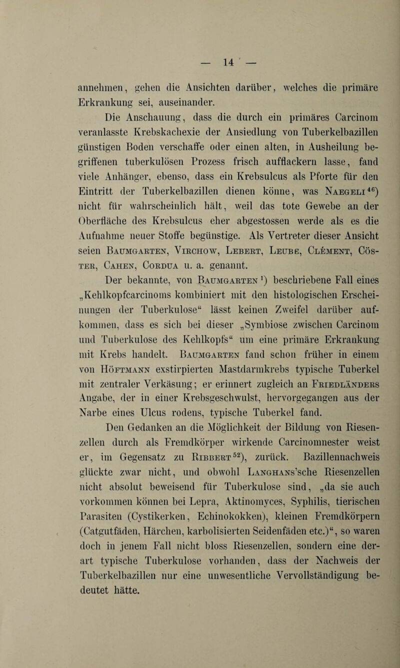 annehmen, gehen die Ansichten darüber, welches die primäre Erkrankung sei, auseinander. Die Anschauung, dass die durch ein primäres Carcinom veranlasste Krebskachexie der Ansiedlung von Tuberkelbazillen günstigen Boden verschaffe oder einen alten, in Ausheilung be¬ griffenen tuberkulösen Prozess frisch aufflackern lasse, fand viele Anhänger, ebenso, dass ein Krebsulcus als Pforte für den Eintritt der Tuberkelbazillen dienen könne, was Naegeli46) nicht für wahrscheinlich hält, weil das tote Gewebe an der Oberfläche des Krebsulcus eher abgestossen werde als es die Aufnahme neuer Stoffe begünstige. Als Vertreter dieser Ansicht seien Baumgarten, Virchow, Lebert, Leube, Clement, Cös- ter, Cahen, Cordua u. a. genannt. Der bekannte, von Baumgarten *) beschriebene Fall eines „Kehlkopfcarcinoms kombiniert mit den histologischen Erschei¬ nungen der Tuberkulose“ lässt keinen Zweifel darüber auf- kommen, dass es sich bei dieser „Symbiose zwischen Carcinom und Tuberkulose des Kehlkopfs“ um eine primäre Erkrankung mit Krebs handelt, Baumgarten fand schon früher in einem von Höftmann exstirpierten Mastdarmkrebs typische Tuberkel mit zentraler Verkäsung; er erinnert zugleich an Friedländers Angabe, der in einer Krebsgeschwulst, hervorgegangen aus der Narbe eines Ulcus rodens, typische Tuberkel fand. Den Gedanken an die Möglichkeit der Bildung von Riesen¬ zellen durch als Fremdkörper wirkende Carcinomnester weist er, im Gegensatz zu Ribbert52), zurück. Bazillennachweis glückte zwar nicht, und obwohl LANGHANs’sche Riesenzellen nicht absolut beweisend für Tuberkulose sind, „da sie auch Vorkommen können bei Lepra, Aktinomyces, Syphilis, tierischen Parasiten (Cystikerken, Echinokokken), kleinen Fremdkörpern (Catgutfäden, Härchen, karbolisierten Seidenfäden etc.)“, so waren doch in jenem Fall nicht bloss Riesenzellen, sondern eine der¬ art typische Tuberkulose vorhanden, dass der Nachweis der Tuberkelbazillen nur eine unwesentliche Vervollständigung be¬ deutet hätte.