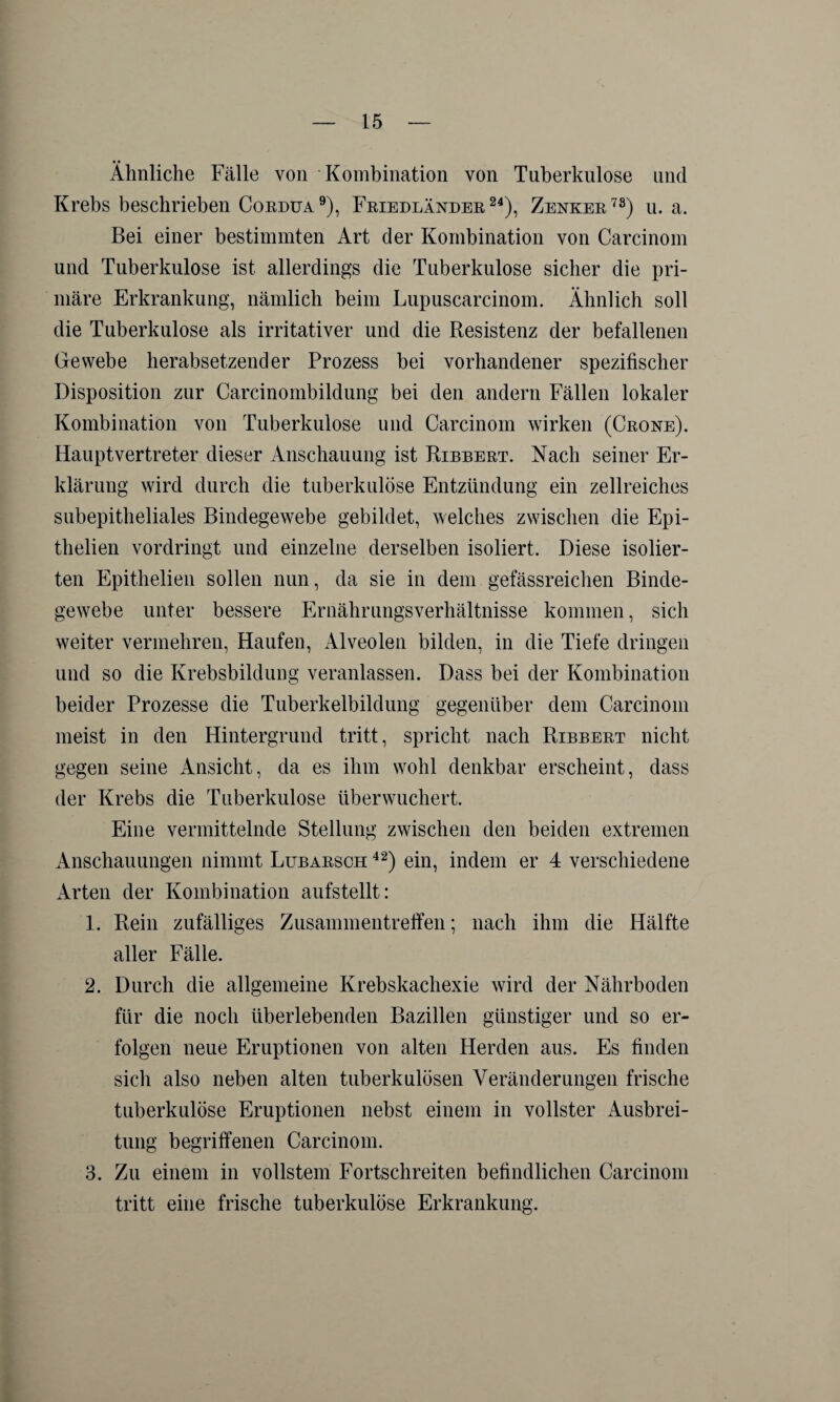 Ähnliche Fälle von Kombination von Tuberkulose und Krebs beschrieben Cordua9), Friedländer24), Zenker78) u. a. Bei einer bestimmten Art der Kombination von Carcinom und Tuberkulose ist allerdings die Tuberkulose sicher die pri¬ märe Erkrankung, nämlich beim Lupuscarcinom. Ähnlich soll die Tuberkulose als irritativer und die Resistenz der befallenen Gewebe herabsetzender Prozess bei vorhandener spezifischer Disposition zur Carcinombildung bei den andern Fällen lokaler Kombination von Tuberkulose und Carcinom wirken (Crone). Hauptvertreter dieser Anschauung ist Ribbert. Nach seiner Er¬ klärung wird durch die tuberkulöse Entzündung ein zellreiches subepitheliales Bindegewebe gebildet, welches zwischen die Epi- thelien vordringt und einzelne derselben isoliert. Diese isolier¬ ten Epithelien sollen nun, da sie in dem gefässreichen Binde¬ gewebe unter bessere Ernährungsverhältnisse kommen, sich weiter vermehren, Haufen, Alveolen bilden, in die Tiefe dringen und so die Krebsbildung veranlassen. Dass bei der Kombination beider Prozesse die Tuberkelbildung gegenüber dem Carcinom meist in den Hintergrund tritt, spricht nach Ribbert nicht gegen seine Ansicht, da es ihm wohl denkbar erscheint, dass der Krebs die Tuberkulose überwuchert. Eine vermittelnde Stellung zwischen den beiden extremen Anschauungen nimmt Lubarsch 42) ein, indem er 4 verschiedene Arten der Kombination aufstellt: 1. Rein zufälliges Zusammentreifen; nach ihm die Hälfte aller Fälle. 2. Durch die allgemeine Krebskachexie wird der Nährboden für die noch überlebenden Bazillen günstiger und so er¬ folgen neue Eruptionen von alten Herden aus. Es finden sich also neben alten tuberkulösen Veränderungen frische tuberkulöse Eruptionen nebst einem in vollster Ausbrei¬ tung begriffenen Carcinom. 3. Zu einem in vollstem Fortschreiten befindlichen Carcinom tritt eine frische tuberkulöse Erkrankung.