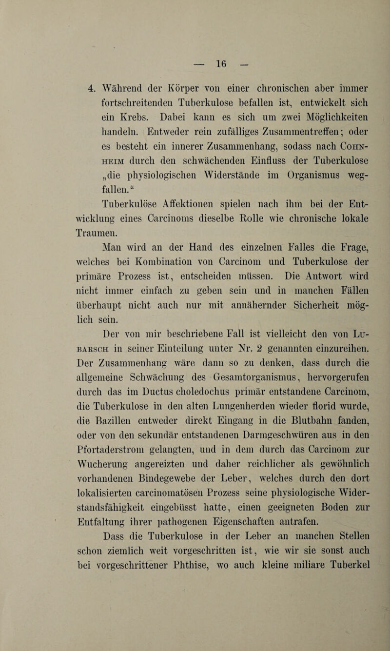 4. Während der Körper von einer chronischen aber immer fortschreitenden Tuberkulose befallen ist, entwickelt sich ein Krebs. Dabei kann es sich um zwei Möglichkeiten handeln. Entweder rein zufälliges Zusammentreffen; oder es besteht ein innerer Zusammenhang, sodass nach Cohn¬ heim durch den schwächenden Einfluss der Tuberkulose „die physiologischen Widerstände im Organismus weg¬ fallen. “ Tuberkulöse Affektionen spielen nach ihm bei der Ent¬ wicklung eines Carcinoms dieselbe Rolle wie chronische lokale Traumen. Alan wird an der Hand des einzelnen Falles die Frage, welches bei Kombination von Carcinom und Tuberkulose der primäre Prozess ist, entscheiden müssen. Die Antwort wird nicht immer einfach zu geben sein und in manchen Fällen überhaupt nicht auch nur mit annähernder Sicherheit mög¬ lich sein. Der von mir beschriebene Fall ist vielleicht den von Lu- barsch in seiner Einteilung unter Nr. 2 genannten einzureihen. Der Zusammenhang wäre dann so zu denken, dass durch die allgemeine Schwächung des Gesamtorganismus, hervorgerufen durch das im Ductus choledochus primär entstandene Carcinom, die Tuberkulose in den alten Lungenherden wieder florid wurde, die Bazillen entweder direkt Eingang in die Blutbahn fanden, oder von den sekundär entstandenen Darmgeschwüren aus in den Pfortaderstrom gelangten, und in dem durch das Carcinom zur Wucherung angereizten und daher reichlicher als gewöhnlich vorhandenen Bindegewebe der Leber, welches durch den dort lokalisierten carcinomatösen Prozess seine physiologische Wider¬ standsfähigkeit eingebüsst hatte, einen geeigneten Boden zur Entfaltung ihrer pathogenen Eigenschaften antrafen. Dass die Tuberkulose in der Leber an manchen Stellen schon ziemlich weit vorgeschritten ist, wie wir sie sonst auch bei vorgeschrittener Phthise, wo auch kleine miliare Tuberkel