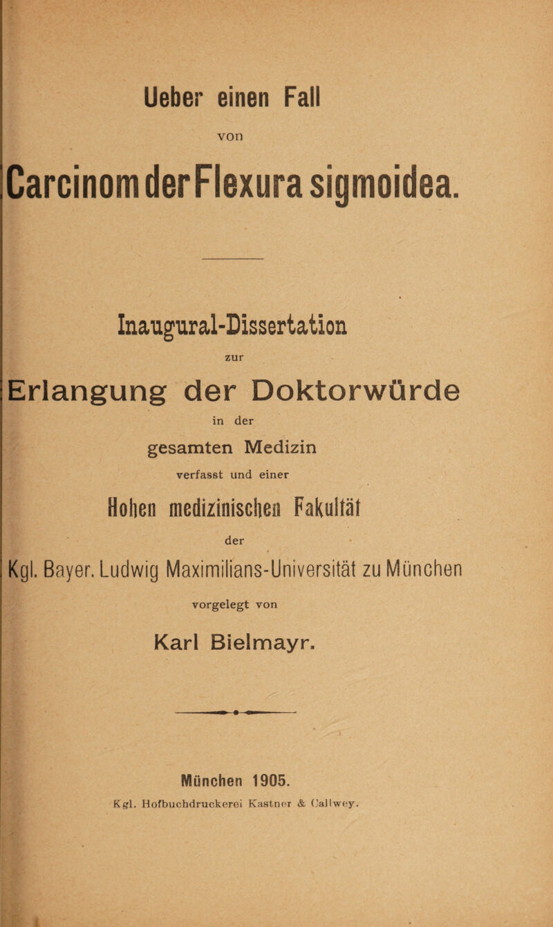 von Carcinom der Flexura sigmoidea. Inaugural-Dissertation zur Erlangung der Doktorwürde in der gesamten Medizin verfasst und einer Hollen medizinischen Fakultät der * Kgl. Bayer. Ludwig Maximilians-Universität zu München vorgelegt von Karl Bielmayr. Miinchen 1905. Kgl. Hofbuchdruckerei Kästner & Callwey.