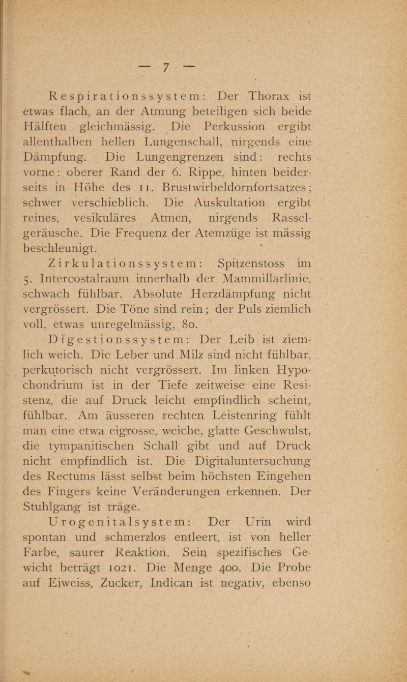 Respirationssystem: Der Thorax ist etwas flach, an der Atmung beteiligen sich beide Hälften gleichmässig. Die Perkussion ergibt allenthalben hellen Lungenschall, nirgends eine Dämpfung, Die Lungengrenzen sind: rechts vorne : oberer Rand der 6. Rippe, hinten beider¬ seits in Höhe des n. Brustwirbeldornfortsatzes; schwer verschieblich. Die Auskultation ergibt reines, vesikuläres Atmen, nirgends Rassel¬ geräusche. Die Frequenz der Atemzüge ist mässig beschleunigt. Zirkulationssystem: Spitzenstoss im 5. Interoostalraum innerhalb der Mammillarlinie, schwach fühlbar. Absolute Herzdämpfung nicht vergrössert. Die Töne sind rein; der Puls ziemlich voll, etwas unregelmässig, 80. Digestionssystem: Der Leib ist ziem¬ lich weich. Die Leber und Milz sind nicht fühlbar, perkutorisch nicht vergrössert. Im linken Hypo- chondrium ist in der Tiefe zeitweise eine Resi¬ stenz, die auf Druck leicht empfindlich scheint, fühlbar. Am äusseren rechten Leistenring fühlt man eine etwa eigrosse, weiche, glatte Geschwulst, die tympanitischen Schall gibt und auf Druck nicht empfindlich ist. Die Digitaluntersuchung des Rectums lässt selbst beim höchsten Eingehen des Fingers keine Veränderungen erkennen. Der Stuhlgang ist träge. Urogenitalsystem: Der U rin wird spontan und schmerzlos entleert, ist von heller Farbe, saurer Reaktion. Sein spezifisches Ge¬ wicht beträgt 1021. Die Menge 400. Die Probe auf Eiweiss, Zucker, Indican ist negativ, ebenso