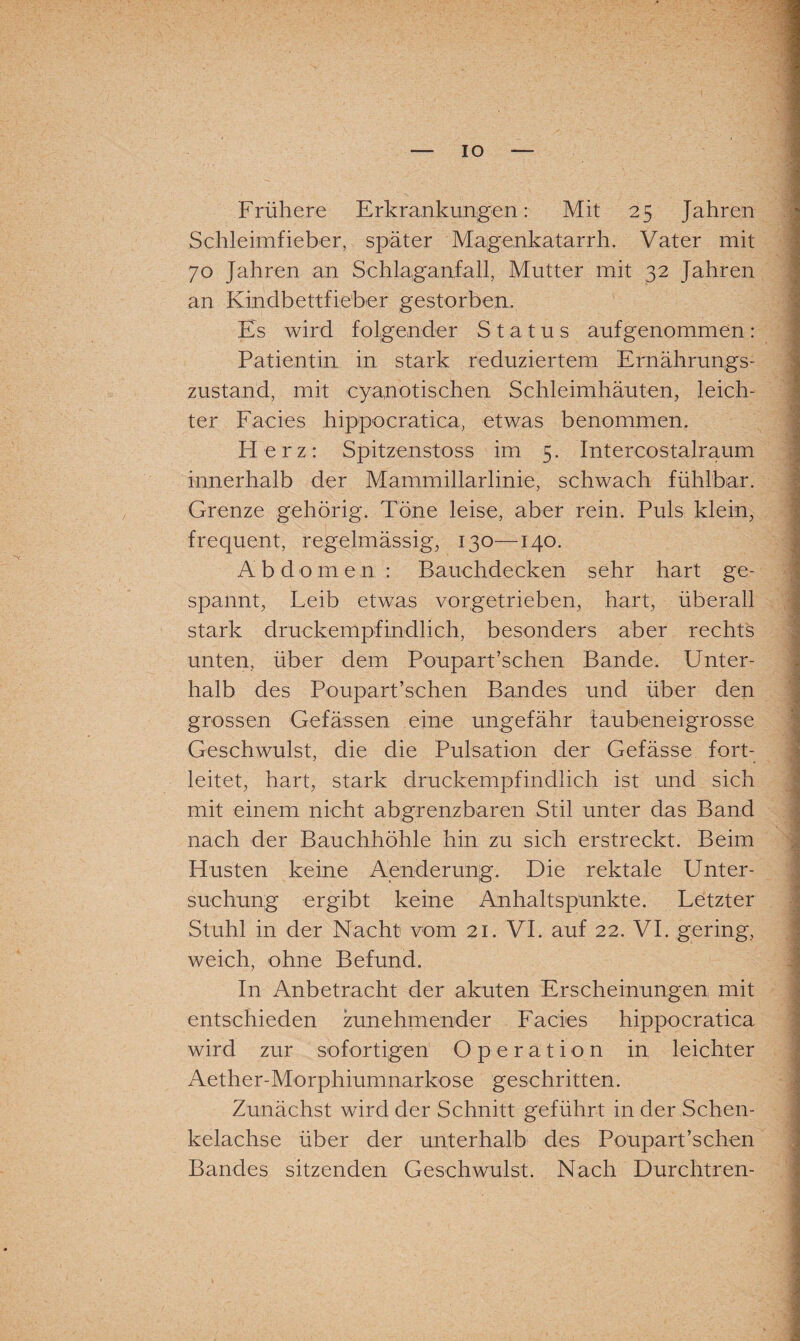 Frühere Erkrankungen: Mit 25 Jahren Schleimfieber, später Magenkatarrh. Vater mit 70 Jahren an Schlaganfall, Mutter mit 32 Jahren an Kindbettfieber gestorben. Es wird folgender Status aufgenommen : Patientin, in stark reduziertem Ernährungs¬ zustand, mit cyanotischen Schleimhäuten, leich¬ ter Facies hippocratica, etwas benommen. H erz: Spitzenstoss im 5. Intercostalraum innerhalb der Mammillarlinie, schwach fühlbar. Grenze gehörig. Töne leise, aber rein. Puls klein, frequent, regelmässig, 130—140. Abdomen : Bauchdecken sehr hart ge¬ spannt, Leib etwas vorgetrieben, hart, überall stark druckempfindlich, besonders aber rechts unten, über dem Poupart’schen Bande. Unter¬ halb des Poupart’schen Bandes und über den grossen Gefässen eine ungefähr faubeneigrosse Geschwulst, die die Pulsation der Gefässe fort¬ leitet, hart, stark druckempfindlich ist und sich mit einem nicht abgrenzbaren Stil unter das Band nach der Bauchhöhle hin zu sich erstreckt. Beim Husten keine Aenderung. Die rektale Unter¬ suchung ergibt keine Anhaltspunkte. Letzter Stuhl in der Nacht vom 21. VI. auf 22. VI. gering, weich, ohne Befund. In Anbetracht der akuten Erscheinungen mit entschieden zunehmender Facies hippocratica wird zur sofortigen Operation in leichter Aether-Morphiumnarkose geschritten. Zunächst wird der Schnitt geführt in der Schen¬ kelachse über der unterhalb des Poupart’schen Bandes sitzenden Geschwulst. Nach Durchtren- «TirtimifririitVn nlliri , i lliyiftt'rtifili iMKilliililiitfriillflii ü iaiiiMilifciia*' li'lillM HfHMMIHaraiHtHiVl ifi 11iflii i'i il ifl