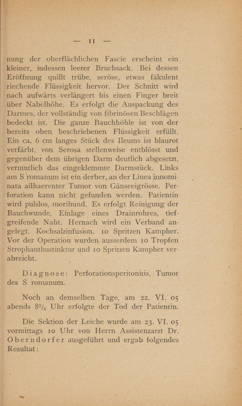 nung der oberflächlichen Fascie erscheint ein kleiner, indessen leerer Bruchsack. Bei dessen Eröffnung quillt trübe, seröse, etwas fäkulent riechende Flüssigkeit hervor. Der Schnitt wird nach aufwärts verlängert bis einen Finger breit über Nabelhöhe. Es erfolgt die Auspackung des Darmes, der vollständig von fibrinösen Beschlägen bedeckt ist. Die ganze Bauchhöhle ist von der bereits oben beschriebenen Flüssigkeit erfüllt. Ein ca. 6 cm langes Stück des Ileums ist blaurot verfärbt, von Serosa stellenweise entblösst und gegenüber dem übrigen Darm deutlich abgesetzt, vermutlich das eingeklemmte Darmstück. Links am S rjomanum ist ein derber* an der Linea itnnomi- nata adhaerenter Tumor von Gänseeigrösse. Per¬ foration kann nicht gefunden werden. Patientin wird pulslos, moribund. Es erfolgt Reinigung der Bauchwunde, Einlage eines Drainrohres, tief- . greifende Naht, hiernach wird ein Verband an¬ gelegt. Kochsalzinfusion, io Spritzen Kampher. Vor der Operation wurden ausserdem io Tropfen Strophanthustinktur und io Spritzen Kampher ver¬ abreicht. Diagnose: Perforationsperitonitis, Tumor des S romanum. Noch an demselben Tage, am 22. VI. 05 abends 8V4 Uhr erfolgte der Tod der Patientin. Die Sektion der Leiche wurde am 23. VI. 05 vormittags 10 Uhr von Herrn Assistenzarzt Dr. Oberndorfer ausgeführt und ergab folgendes Resultat: