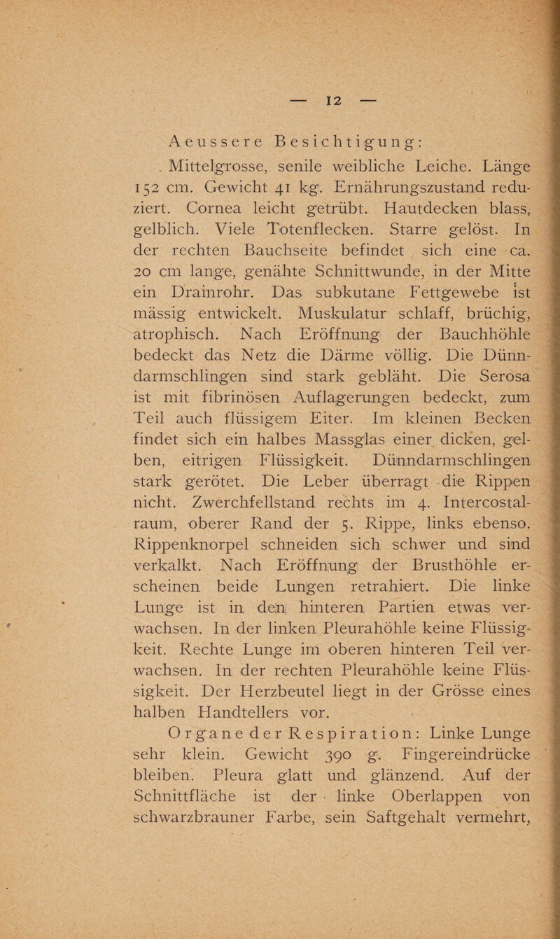 Aeussere Besichtigung: Mittelgrosse, senile weibliche Leiche. Länge 152 cm. Gewicht 41 kg1. Ernährungszustand redu¬ ziert. Cornea leicht getrübt. Hautdecken blass, gelblich. Viele Totenflecken. Starre gelöst. In der rechten Bauchseite befindet sich eine ca. 20 cm lange, genähte Schnittwunde, in der Mitte ein Drainrohr. Das subkutane Fettgewebe ist mässig entwickelt. Muskulatur schlaff, brüchig, atrophisch. Nach Eröffnung der Bauchhöhle bedeckt das Netz die Därme völlig. Die Dünn¬ darmschlingen sind stark gebläht. Die Serosa ist mit fibrinösen Auflagerungen bedeckt, zum Teil auch flüssigem Eiter. Im kleinen Becken findet sich ein halbes Massgias einer dicken, gel¬ ben, eitrigen Flüssigkeit. Dünndarmschlingen stark gerötet. Die Leber überragt die Rippen nicht. Zwerchfellstand rechts im 4. Intercostal- raum, oberer Rand der 5. Rippe, links ebenso. Rippenknorpel schneiden sich schwer und sind verkalkt. Nach Eröffnung der Brusthöhle er¬ scheinen beide Lungen retrahiert. Die linke Lunge ist in, dein) hinteren Partien etwas ver¬ wachsen. In der linken Pleurahöhle keine Flüssig¬ keit. Rechte Lunge im oberen hinteren Teil ver¬ wachsen. In der rechten Pleurahöhle keine Flüs¬ sigkeit. Der Herzbeutel liegt in der Grösse eines halben Handtellers vor. Organe der Respiration: Linke Lunge sehr klein. Gewicht 390 g. Finger eindrücke bleiben. Pleura glatt und glänzend. Auf der Schnittfläche ist der linke Oberlappen von schwarzbrauner Farbe, sein Saftgehalt vermehrt,