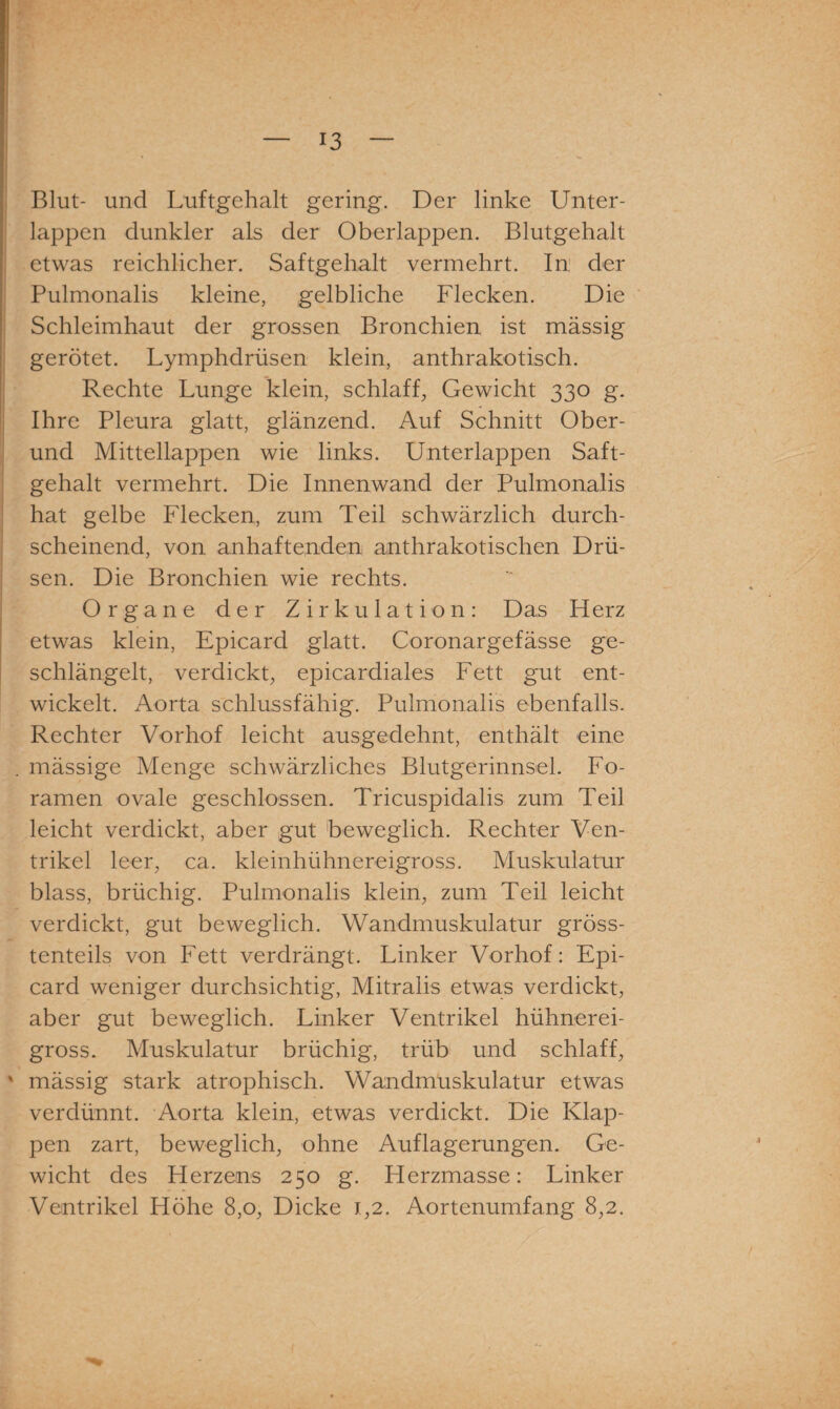 Blut- und Luftgehalt gering. Der linke Unter¬ lappen dunkler als der Oberlappen. Blutgehalt etwas reichlicher. Saftgehalt vermehrt. In der Pulmonalis kleine, gelbliche Flecken. Die Schleimhaut der grossen Bronchien ist mässig gerötet. Lymphdrüsen klein, anthrakotisch. Rechte Lunge klein, schlaff, Gewicht 330 g. Ihre Pleura glatt, glänzend. Auf Schnitt Ober¬ und Mittellappen wie links. Unterlappen Saft¬ gehalt vermehrt. Die Innenwand der Pulmonalis hat gelbe Flecken, zum Teil schwärzlich durch¬ scheinend, von anhaftenden anthrakotischen Drü¬ sen. Die Bronchien wie rechts. Organe der Zirkulation: Das Herz etwas klein, Epicard glatt. Coronargefässe ge¬ schlängelt, verdickt, epicardiales Fett gut ent¬ wickelt. Aorta schlussfähig. Pulmonalis ebenfalls. Rechter Vorhof leicht ausgedehnt, enthält eine . mässige Menge schwärzliches Blutgerinnsel. Fo- ramen ovale geschlossen. Tricuspidalis zum Teil leicht verdickt, aber gut beweglich. Rechter Ven¬ trikel leer, ca. kleinhühnereigross. Muskulatur blass, brüchig. Pulmonalis klein, zum Teil leicht verdickt, gut beweglich. Wandmuskulatur gröss¬ tenteils von Fett verdrängt. Linker Vorhof: Epi¬ card weniger durchsichtig, Mitralis etwas verdickt, aber gut beweglich. Linker Ventrikel hühnerei¬ gross. Muskulatur brüchig, trüb und schlaff, ' mässig stark atrophisch. Wandmuskulatur etwas verdünnt. Aorta klein, etwas verdickt. Die Klap¬ pen zart, beweglich, ohne Auflagerungen. Ge¬ wicht des Herzens 250 g. Herzmasse: Linker Ventrikel Höhe 8,0, Dicke 1,2. Aortenumfang 8,2.