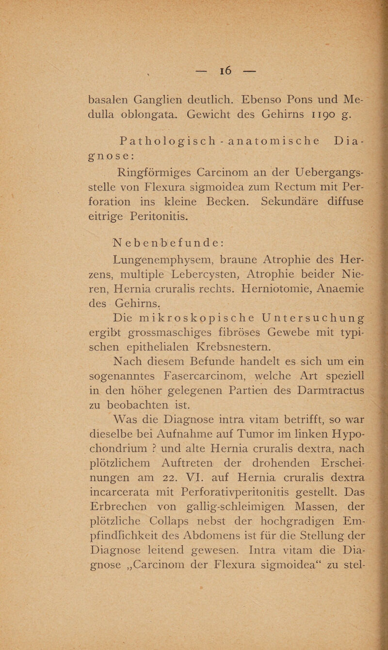 basalen Ganglien deutlich. Ebenso Pons und Me- dulla oblongata, Gewicht des Gehirns 1190 g. Pathologisch - anatomische Dia¬ gnose: Ringförmiges Carcinom an der Uebergangs- stelle von Flexura sigmoidea zum Rectum mit Per¬ foration ins kleine Becken. Sekundäre diffuse eitrige Peritonitis. N ebenbefunde: Lungenemphysem, braune Atrophie des Her¬ zens, multiple Lebercysten; Atrophie beider Nie¬ ren, Hernia cruralis rechts. Herniotomie; Anaemie des Gehirns. Die mikroskopische Untersuchung ergibt grossmaschiges fibröses Gewebe mit typi¬ schen epithelialen Krebsnestern. Nach diesem Befunde handelt es sich um ein sogenanntes Fasercarcinom, welche Art speziell in den höher gelegenen Partien des Darmtractus zu beobachten ist. Was die Diagnose intra vitam betrifft, so war dieselbe bei Aufnahme auf Tumor im linken Hypo- chondrium ? und alte Hernia cruralis dextra, nach plötzlichem Auftreten der drohenden Erschei¬ nungen am 22. VI. auf Hernia cruralis dextra incarcerata mit Perforativperitonitis gestellt. Das Erbrechen von gallig-schleimigen Massen, der plötzliche Collaps nebst der hochgradigen Em¬ pfindlichkeit des Abdomens ist für die Stellung der Diagnose leitend gewesen. Intra vitam die Dia¬ gnose „Carcinom der Flexura sigmoidea“ zu stel-