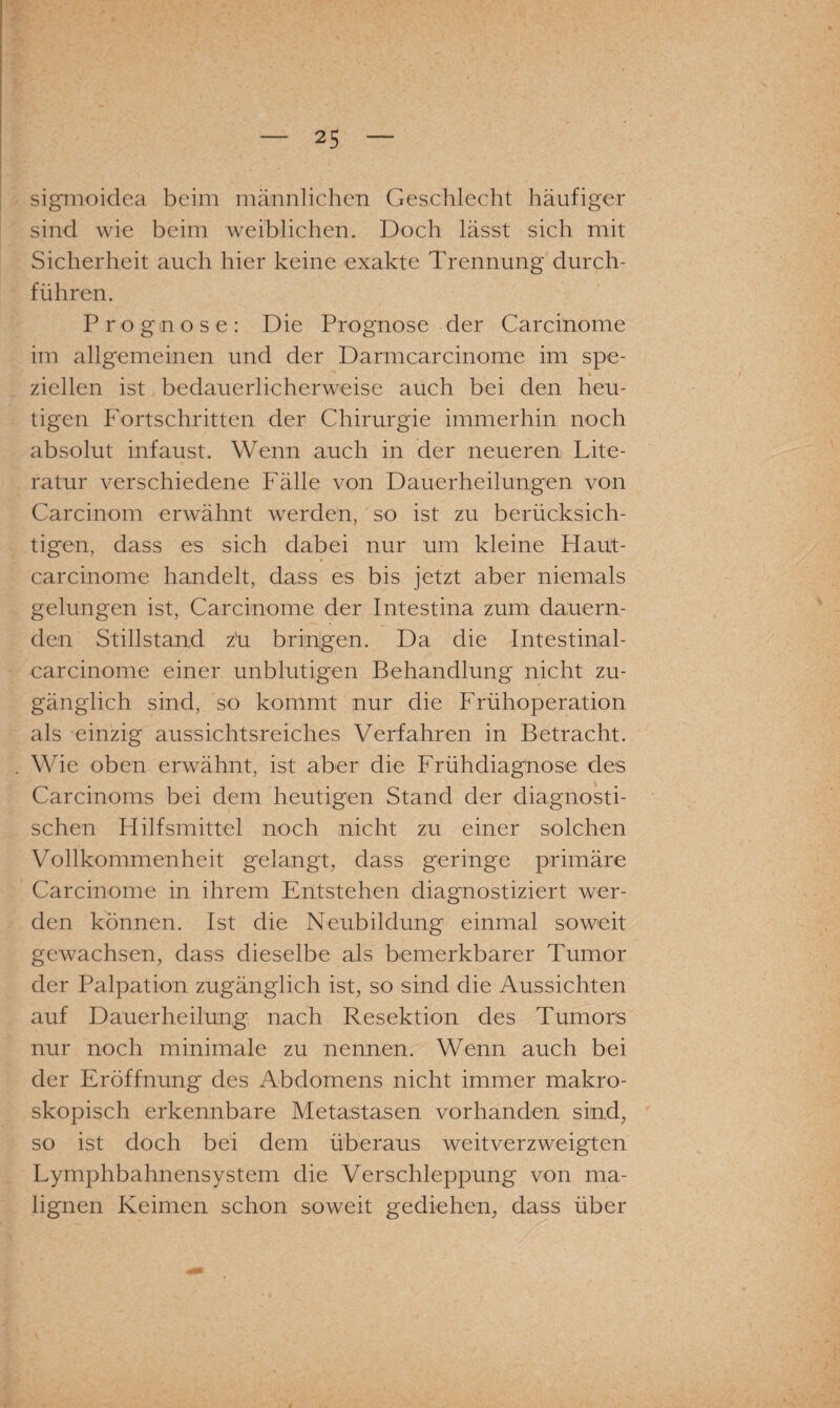 sigmoidea beim männlichen Geschlecht häufiger sind wie beim weiblichen. Doch lässt sich mit Sicherheit auch hier keine exakte Trennung durch¬ führen. Prognose: Die Prognose der Carcinome im allgemeinen und der Darmcarcinome im spe- * ziehen ist bedauerlicherweise auch bei den heu¬ tigen Fortschritten der Chirurgie immerhin noch absolut infaust. Wenn auch in der neueren Lite¬ ratur verschiedene Fälle von Dauerheilungen von Carcinom erwähnt werden, so ist zu berücksich¬ tigen, dass es sich dabei nur um kleine Haut- carcinome handelt, dass es bis jetzt aber niemals gelungen ist, Carcinome der Intestina zum dauern¬ den Stillstand zü bringen. Da die Intestinal- carcinome einer unblutigen Behandlung nicht zu¬ gänglich sind, so kommt nur die Frühoperation als einzig aussichtsreiches Verfahren in Betracht. Wie oben erwähnt, ist aber die Frühdiagnose des Carcinoms bei dem heutigen Stand der diagnosti¬ schen Hilfsmittel noch nicht zu einer solchen Vollkommenheit gelangt, dass geringe primäre Carcinome in ihrem Entstehen diagnostiziert wer¬ den können. Ist die Neubildung einmal soweit gewachsen, dass dieselbe als bemerkbarer Tumor der Palpation zugänglich ist, so sind die Aussichten auf Dauerheilung nach Resektion des Tumors nur noch minimale zu nennen. Wenn auch bei der Eröffnung des Abdomens nicht immer makro¬ skopisch erkennbare Metastasen vorhanden sind, so ist doch bei dem überaus weitverzweigten Lymphbahnensystem die Verschleppung von ma¬ lignen Keimen schon soweit gediehen, dass über