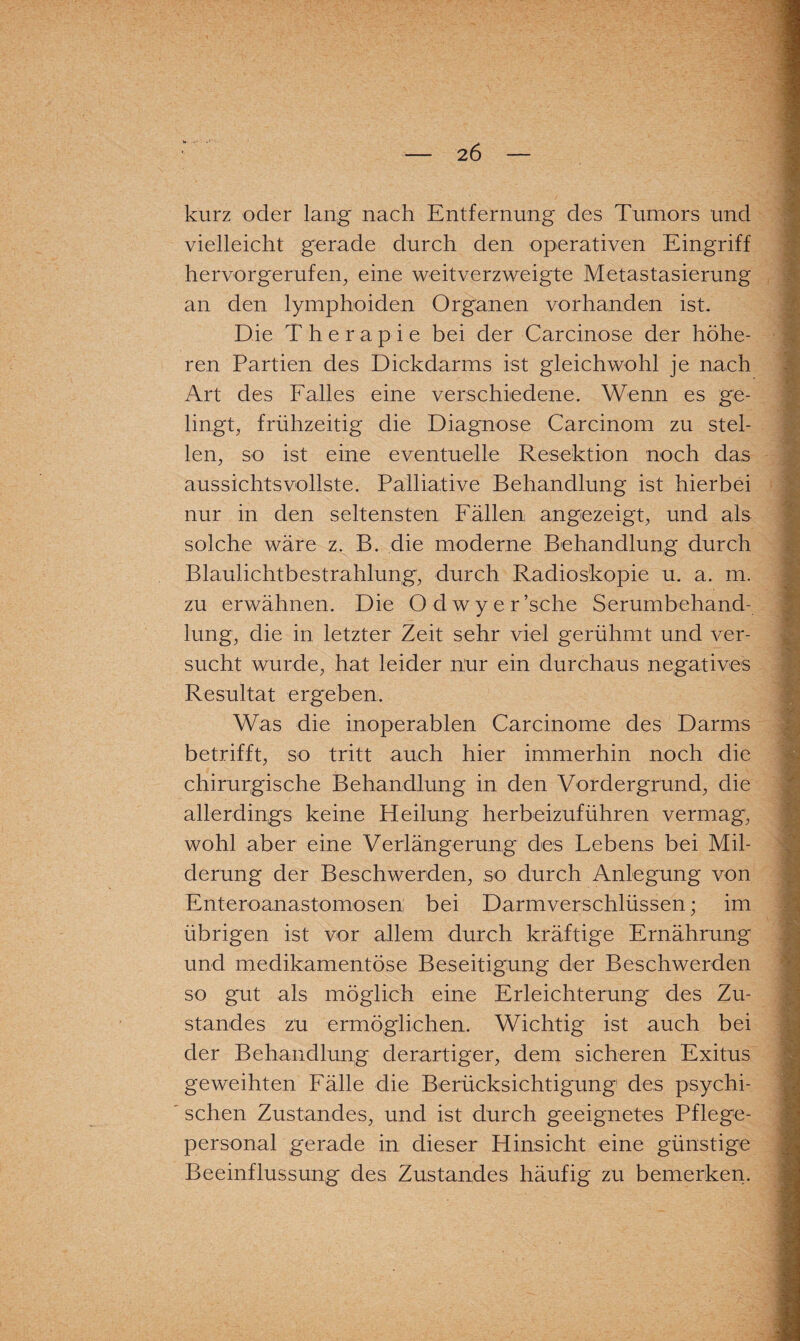 2 6 kurz oder lang nach Entfernung des Tumors und vielleicht gerade durch den operativen Eingriff hervorgerufen, eine weitverzweigte Metastasierung an den lymphoiden Organen vorhanden ist. Die Therapie bei der Carcinose der höhe¬ ren Partien des Dickdarms ist gleichwohl je nach Art des Falles eine verschiedene. Wenn es ge¬ lingt, frühzeitig die Diagnose Carcinom zu stel¬ len, so ist eine eventuelle Resektion noch das aussichtsvollste. Palliative Behandlung ist hierbei nur in den seltensten Fällen an gezeigt, und als solche wäre z. B. die moderne Behandlung durch Blaulichtbestrahlung, durch Radioskopie u. a. m. zu erwähnen. Die Odwyer’sche Serumbehand¬ lung, die in letzter Zeit sehr viel gerühmt und ver¬ sucht wurde, hat leider nur ein durchaus negatives Resultat ergeben. Was die inoperablen Carcinome des Darms betrifft, so tritt auch hier immerhin noch die chirurgische Behandlung in den Vordergrund, die allerdings keine Heilung herbeizuführen vermag, wohl aber eine Verlängerung des Lebens bei Mil¬ derung der Beschwerden, so durch Anlegung von Enteroanastomosen bei Darmverschlüssen; im übrigen ist vor allem durch kräftige Ernährung und medikamentöse Beseitigung der Beschwerden so gut als möglich eine Erleichterung des Zu¬ standes zu ermöglichen. Wichtig ist auch bei der Behandlung derartiger, dem sicheren Exitus geweihten Fälle die Berücksichtigung des psychi¬ schen Zustandes, und ist durch geeignetes Pflege¬ personal gerade in dieser Hinsicht eine günstige Beeinflussung des Zustandes häufig zu bemerken.