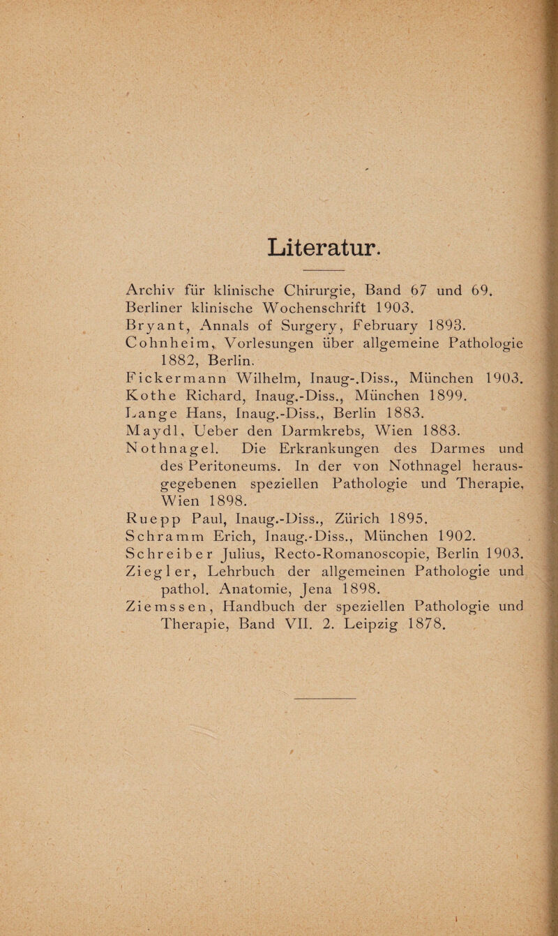 Literatur. Archiv für klinische Chirurgie, Band 67 und 69* Berliner klinische Wochenschrift 1903. Bryant, Annals of Surgery, February 1893. Cohnheim, Vorlesungen über allgemeine Pathologie 1882, Berlin. Fickermann Wilhelm, Inaug-.Diss., München 1903. Kothe Richard, Inaug.-Diss., München 1899. Lange Hans, Inaug.-Diss., Berlin 1883. Maydl, Ueber den Darmkrebs, Wien 1883. Nothnagel. Die Erkrankungen des Darmes und des Peritoneums. In der von Nothnagel heraus¬ gegebenen speziellen Pathologie und Therapie, Wien 1898. Ruepp Paul, Inaug.-Diss., Zürich 1895. Schramm Erich, Inaug.-Diss., München 1902. Schreiber Julius, Recto-Romanoscopie, Berlin 1903. Ziegler, Lehrbuch der allgemeinen Pathologie und pathol. Anatomie, Jena 1898. Ziemssen, Handbuch der speziellen Pathologie und Therapie, Band VII. 2. Leipzig 1878. i