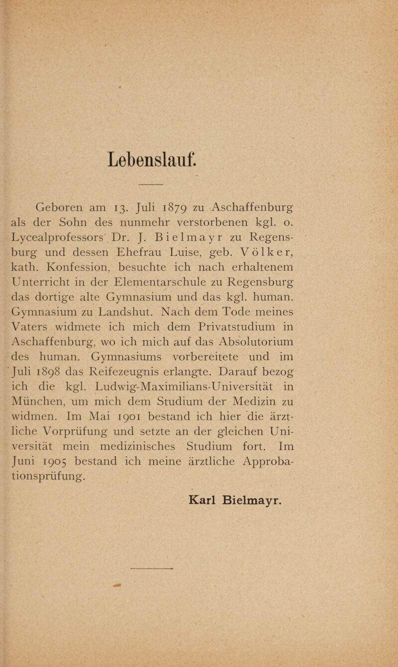 Lebenslauf. Geboren am 13. Juli 1879 zu Aschaffenburg als der Sohn des nunmehr verstorbenen kgl. o. Lycealprofessors Dr. J. Bielmayr zu Regens¬ burg und dessen Ehefrau Luise, geb. Völker, kath. Konfession, besuchte ich nach erhaltenem Unterricht in der Elementarschule zu Regensburg das dortige alte Gymnasium und das kgl. human. Gymnasium zu Landshut. Nach dem Tode meines Vaters widmete ich mich dem Privatstudium in 1 Aschaffenburg, wo ich mich auf das Absolutorium des human. Gymnasiums vorbereitete und im Juli 1898 das Reifezeugnis erlangte. Darauf bezog ich die kgl. Ludwig-Maximilians-Universität in München, um mich dem Studium der Medizin zu widmen. Im Mai 1901 bestand ich hier die ärzt¬ liche Vorprüfung und setzte an der gleichen Uni¬ versität mein medizinisches Studium fort. Im Juni 1905 bestand ich meine ärztliche Approba¬ tionsprüfung. Karl Bielmayr.