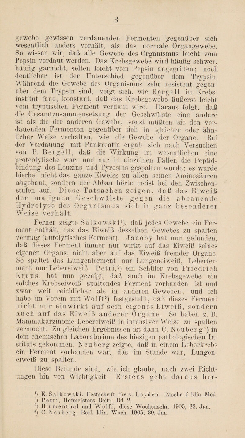 o 0 gewebe gewissen verdauenden Fermenten gegenüber sich wesentlich anders verhält, als das normale Organgewebe. So wissen wir, daß alle Gewebe des Organismus leicht vom Pepsin verdaut werden. Das Krebsgewebe wird häufig schwer, häufig garniclit, selten leicht vom Pepsin angegriffen; noch deutlicher ist der Unterschied gegenüber dem Trypsin. Während die Gewebe des Organismus sehr resistent gegen¬ über dem Trypsin sind, zeigt sich, wie Bergell im Krebs¬ institut fand, konstant, daß das Krebsgewebe äußerst leicht vom tryptischen Ferment verdaut wird. Daraus folgt, daß die Gesamtzusammensetzung der Geschwülste eine andere ist als die der anderen Gewebe, sonst müßten sie den ver¬ dauenden Fermenten gegenüber sich in gleicher oder ähn¬ licher Weise verhalten, wie die Gewebe der Organe. Bei der Verdauung mit Pankreatin ergab sich nach Versuchen von P. Bergell, daß die Wirkung im wesentlichen eine proteolytische war, und nur in einzelnen Fällen die Peptid¬ bindung des Leuzins und Tyrosins gespalten wurde; es wurde hierbei nicht das ganze Eiweiss zu allen seinen Aminosäuren abgebaut, sondern der Abbau hörte meist bei den Zwischen¬ stufen auf. Diese Tatsachen zeigen, daß das Eiweiß der malignen Geschwülste gegen die ab bau ende Hydrolyse des Organismus sich in ganz besonderer Weise verhält. Ferner zeigte Salkowski1), daß jedes Gewebe ein Fer¬ ment enthält, das das Eiweiß desselben Gewebes zu spalten vermag (autolytisches Ferment). Jacoby hat nun gefunden, daß dieses Ferment immer nur wirkt auf das Eiweiß seines eigenen Organs, nicht aber auf das Eiweiß fremder Organe. So spaltet das Lungenferment nur Lungeneiweiß, Leberfer¬ ment nur Lebereiweiß. Petri,2) ein Schüler von Friedrich Kraus, hat nun gezeigt, daß auch im Krebsgewebe ein solches Krebseiweiß spaltendes Ferment vorhanden ist und zwar weit reichlicher als in anderen Geweben, und ich habe im Verein mit Wolff3) festgestellt, daß dieses Ferment nicht nur einwirkt auf sein eigenes Eiweiß, sondern auch auf das Eiweiß anderer Organe. So haben z. B. Mammakarzinome Lebereiweiß in intensiverWeise zu spalten vermocht. Zu gleichen Ergebnissen ist dann C. Neuberg4) in dem chemischen Laboratorium des hiesigen pathologischen In¬ stituts gekommen. Neuberg zeigte, daß in einem Leberkrebs ein Ferment vorhanden war, das im Stande war, Lungen¬ eiweiß zu spalten. Diese Befunde sind, wie ich glaube, nach zwei Richt¬ ungen hin von Wichtigkeit. Erstens geht daraus her- Ö E. Salkowski, Festschrift für v. Leyden. Ztsclir. f. klin. Med. -) Petri, Hofmeisters Beitr. Bd. 2. 3) Blumenthal und Wolff, diese Wochenschr. 1905, 22. Jan.