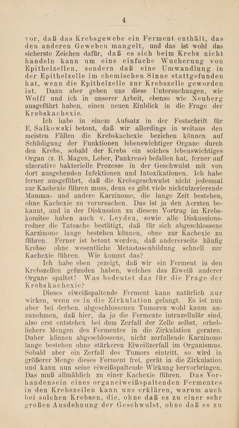 vor, daß das Krebsgewebe ein Ferment enthält, das den anderen Geweben mangelt, und das ist wohl das sicherste Zeichen dafür, daß es sieh beim Krebs nicht handeln kann um eine einfache Wucherung von Epithelzellen, sondern daß eine Umwandlung in der Epithelzelle im chemischen Sinne stattgefunden hat, wenn die Epithelzelle zur Krebszelle geworden ist. Dann aber geben uns diese Untersuchungen, wie Wolff und ich in unserer Arbeit, ebenso wie Neuberg ausgeführt haben, einen neuen Einblick in die Frage der Krebskachexie. Ich habe in einem Aufsatz in der Festschrift für E. Salkowski betont, daß wir allerdings in weitaus den meisten Fällen die Krebskachexie beziehen können auf Schädigung der Funktionen lebenswichtiger Organe durch den Krebs, sobald der Krebs ein solches lebenswichtiges Organ (z. B. Magen, Leber, Pankreas) befallen hat, ferner auf ulzerative bakterielle Prozesse in der Geschwulst mit von dort ausgehenden Infektionen und Intoxikationen. Ich habe ferner ausgeführt, daß die Krebsgeschwulst nicht jedesmal zur Kachexie führen muss, denn es gibt viele nichtulzerierende Mamma- und andere Karzinome, die lange Zeit bestehen, ohne Kachexie zu verursachen. Das ist ja den Aerzten be¬ kannt, und in der Diskussion zu diesem Vortrag im Krebs¬ komitee haben auch v. Leyden, sowie alle Diskussions¬ redner die Tatsache bestätigt, daß für sich abgeschlossene Karzinome lange bestehen können, ohne zur Kachexie zu führen. Ferner ist betont worden, daß andererseits häufig Krebse ohne wesentliche Metastasenbildung schnell zur Kachexie führen. Wie kommt das? Ich habe eben gezeigt, daß wir ein Ferment in den Krebszellen gefunden haben, welches das Eiweiß anderer Organe spaltet! Was bedeutet das für die Frage der Krebskachexie? Dieses eiweißspaltende Ferment kann natürlich nur wirken, wenn es in die Zirkulation gelangt. Es ist nun aber bei derben, abgeschlossenen Tumoren wohl kaum an¬ zunehmen, daß hier, da ja die Fermente intrazellulär sind, also erst entstehen bei dem Zerfall der Zelle selbst, erheb¬ lichere Mengen des Fermentes in die Zirkulation geraten. Daher können abgeschlossene, nicht zerfallende Karzinome lange bestehen ohne stärkeren Eiweißzerfall im Organismus. Sobald aber ein Zerfall des Tumors eintritt, so wird in größerer Menge dieses Ferment frei, gerät in die Zirkulation und kann nun seine eiweißspaltende Wirkung hervorbringen. Das muß allmählich zu einer Kachexie führen. Das Vor¬ handensein eines organeiweißspaltenden Fermentes in den Krebszellen kann uns erklären, warum auch bei solchen Krebsen, die, ohne daß es zu einer sehr großen Ausdehnung der Geschwulst, ohne daß es zu