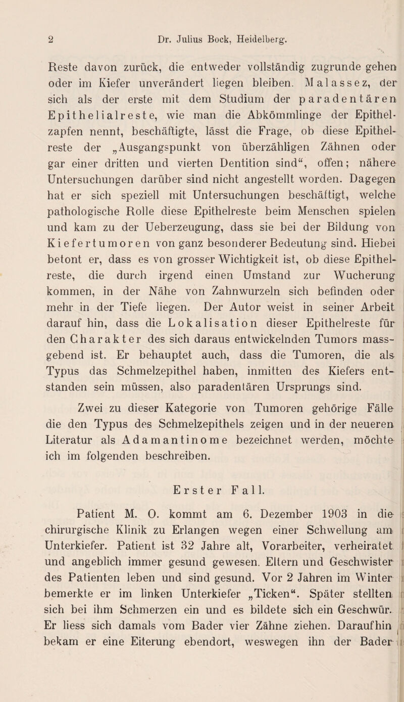 Reste davon zurück, die entweder vollständig zugrunde gehen oder im Kiefer unverändert hegen bleiben. Malassez, der sich als der erste mit dem Studium der paradentären Epithelialreste, wie man die Abkömmlinge der Epithel¬ zapfen nennt, beschäftigte, lässt die Frage, ob diese Epithel¬ reste der „Ausgangspunkt von überzähligen Zähnen oder gar einer dritten und vierten Dentition sind“, offen; nähere Untersuchungen darüber sind nicht angestellt worden. Dagegen hat er sich speziell mit Untersuchungen beschäftigt, welche pathologische Rolle diese Epithelreste beim Menschen spielen und kam zu der Ueberzeugung, dass sie bei der Bildung von Kiefertumoren von ganz besonderer Bedeutung sind. Hiebei betont er, dass es von grosser Wichtigkeit ist, ob diese Epithel¬ reste, die durch irgend einen Umstand zur Wucherung kommen, in der Nähe von Zahnwurzeln sich befinden oder mehr in der Tiefe liegen. Der Autor weist in seiner Arbeit darauf hin, dass die Lokalisation dieser Epithelreste für den Charakter des sich daraus entwickelnden Tumors mass¬ gebend ist. Er behauptet auch, dass die Tumoren, die als Typus das Schmelzepithel haben, inmitten des Kiefers ent¬ standen sein müssen, also paradentären Ursprungs sind. Zwei zu dieser Kategorie von Tumoren gehörige Fälle die den Typus des Schmelzepithels zeigen und in der neueren Literatur als Adamantinome bezeichnet werden, möchte ich im folgenden beschreiben. Erster Fall. Patient M. 0. kommt am 6. Dezember 1903 in die chirurgische Klinik zu Erlangen wegen einer Schwellung am Unterkiefer. Patient ist 32 Jahre alt, Vorarbeiter, verheiratet und angeblich immer gesund gewesen. Ellern und Geschwister des Patienten leben und sind gesund. Vor 2 Jahren im Winter bemerkte er im linken Unterkiefer „Ticken“. Später stellten sich bei ihm Schmerzen ein und es bildete sich ein Geschwür. Er liess sich damals vom Bader vier Zähne ziehen. Daraufhin , bekam er eine Eiterung ebendort, weswegen ihn der Bader ix