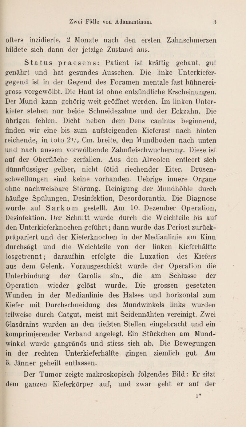 öfters inzidierte. 2 Monate nach den ersten Zahnschmerzen bildete sich dann der jetzige Zustand aus. Status praesens: Patient ist kräftig gebaut, gut genährt und hat gesundes Aussehen. Die linke Unterkiefer¬ gegend ist in der Gegend des Foramen mentale fast hühnerei¬ gross vorgewölbt. Die Haut ist ohne entzündliche Erscheinungen. Der Mund kann gehörig weit geöffnet werden. Im linken Unter¬ kiefer stehen nur beide Schneidezähne und der Eckzahn. Die übrigen fehlen. Dicht neben dem Dens caninus beginnend, finden wir eine bis zum aufsteigenden Kieferast nach hinten reichende, in toto 27* Gm. breite, den Mundboden nach unten und nach aussen vorwölbende Zahnfleischwucherung. Diese ist auf der Oberfläche zerfallen. Aus den Alveolen entleert sich dünnflüssiger gelber, nicht fötid riechender Eiter. Drüsen¬ schwellungen sind keine vorhanden. Uebrige innere Organe ohne nachweisbare Störung. Reinigung der Mundhöhle durch häufige Spülungen, Desinfektion, Desordorantia. Die Diagnose wurde auf Sarkom gestellt. Am 10. Dezember Operation, Desinfektion. Der Schnitt wurde durch die Weichteile bis auf den Unterkieferknochen geführt; dann wurde das Periost zurück¬ präpariert und der Kieferknochen in der Medianlinie am Kinn durchsägt und die Weichteile von der linken Kieferhälfte losgetrennt; daraufhin erfolgte die Luxation des Kiefers aus dem Gelenk. Vorausgeschickt wurde der Operation die Unterbindung der Carotis sin., die am Schlüsse der Operation wieder gelöst wurde. Die grossen gesetzten Wunden in der Medianlinie des Halses und horizontal zum Kiefer mit Durchschneidung des Mundwinkels links wurden teilweise durch Gatgut, meist mit Seidennähten vereinigt. Zwei Glasdrains wurden an den tiefsten Stellen eingebracht und ein komprimierender Verband angelegt. Ein Stückchen am Mund¬ winkel wurde gangränös und stiess sich ab. Die Bewegungen in der rechten Unterkieferhälfte gingen ziemlich gut. Am 3. Jänner geheilt entlassen. Der Tumor zeigte makroskopisch folgendes Bild: Er sitzt dem ganzen Kieferkörper auf, und zwar geht er auf der l*