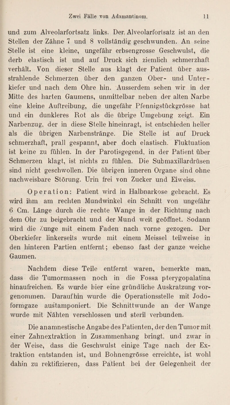 und zum Alveolarfortsatz links. Den Alveolarfortsatz ist an den Stellen der Zähne 7 und 8 vollständig geschwunden. An seine Stelle ist eine kleine, ungefähr erbsengrosse Geschwulst, die derb elastisch ist und auf Druck sich ziemlich schmerzhaft verhält. Von dieser Stelle aus klagt der Patient über aus¬ strahlende Schmerzen über den ganzen Ober- und Unter¬ kiefer und nach dem Ohre hin. Ausserdem sehen wir in der Mitte des harten Gaumens, unmittelbar neben der alten Narbe eine kleine Auftreibung, die ungefähr Pfennigstückgrösse hat und ein dunkleres Rot als die übrige Umgebung zeigt. Ein Narbenzug, der in diese Stelle hineinragt, ist entschieden heller als die übrigen Narbenstränge. Die Stelle ist auf Druck schmerzhaft, prall gespannt, aber doch elastisch. Fluktuation ist keine zu fühlen. In der Parotisgegend, in der Patient über Schmerzen klagt, ist nichts zu fühlen. Die Submaxillardrüsen sind nicht geschwollen. Die übrigen inneren Organe sind ohne nachweisbare Störung. Urin frei von Zucker und Eiweiss. Operation: Patient wird in Halbnarkose gebracht. Es wird ihm am rechten Mundwinkel ein Schnitt von ungefähr 6 Cm. Länge durch die rechte Wange in der Richtung nach dem Ohr zu beigebracht und der Mund weit geöffnet. Sodann wird die Zunge mit einem Faden nach vorne gezogen. Der Oberkiefer linkerseits wurde mit einem Meissei teilweise in den hinteren Partien entfernt; ebenso fast der ganze weiche Gaumen. Nachdem diese Teile entfernt waren, bemerkte man, dass die Tumormassen noch in die Fossa pterygopalatina hinaufreichen. Es wurde hier eine gründliche Auskratzung vor¬ genommen. Daraufhin wurde die Operationsstelle mit Jodo¬ formgaze austamponiert. Die Schnittwunde an der Wange wurde mit Nähten verschlossen und steril verbunden. Die anamnestische Angabe des Patienten, der den Tumor mit einer Zahnextraktion in Zusammenhang bringt, und zwar in der Weise, dass die Geschwulst einige Tage nach der Ex¬ traktion entstanden ist, und Bohnengrösse erreichte, ist wohl dahin zu rektifizieren, dass Patient bei der Gelegenheit der