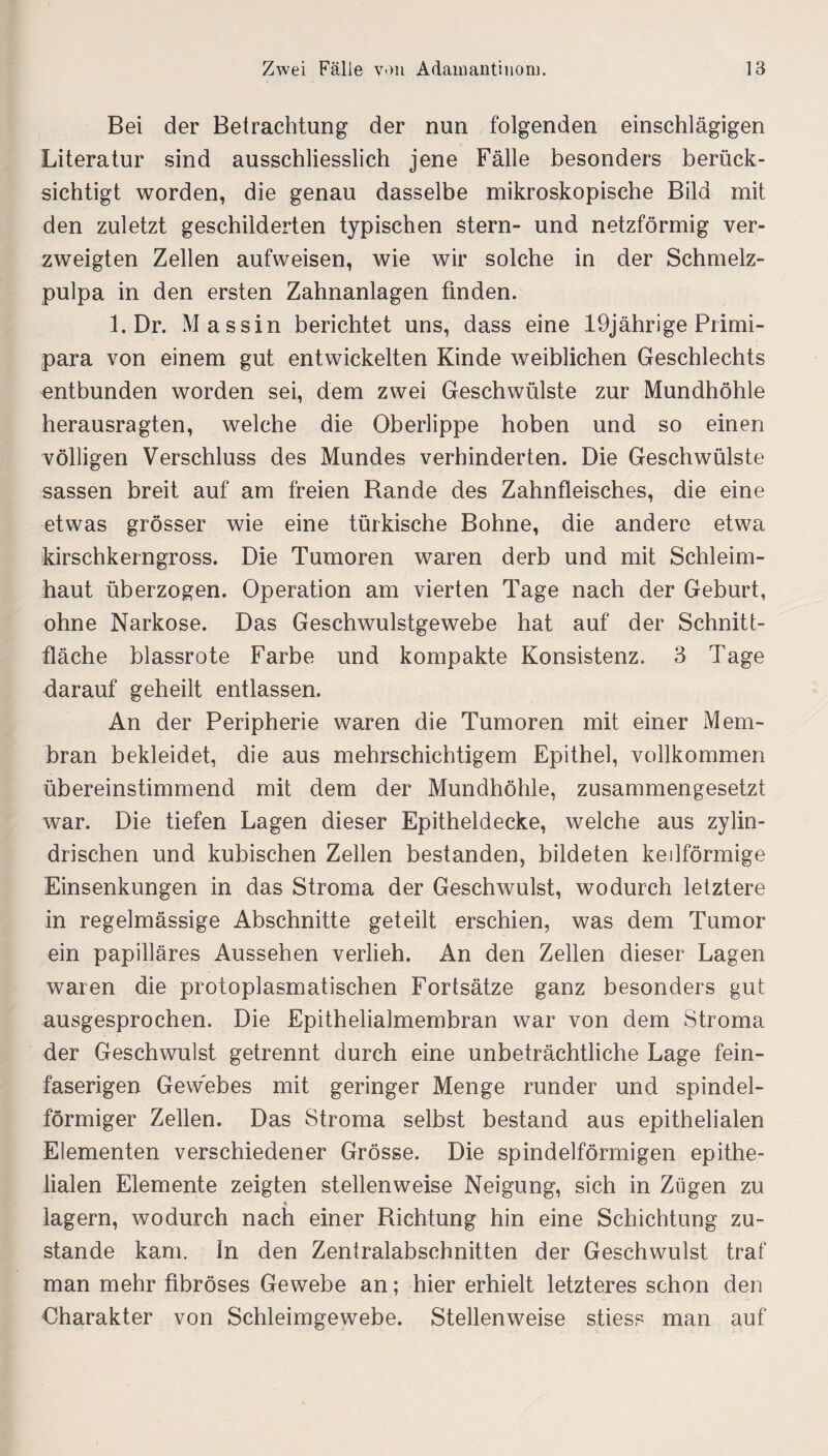 Bei der Betrachtung der nun folgenden einschlägigen Literatur sind ausschliesslich jene Fälle besonders berück¬ sichtigt worden, die genau dasselbe mikroskopische Bild mit den zuletzt geschilderten typischen Stern- und netzförmig ver¬ zweigten Zellen aufweisen, wie wir solche in der Schmelz¬ pulpa in den ersten Zahnanlagen finden. 1. Dr. M assin berichtet uns, dass eine 19jährige Primi¬ para von einem gut entwickelten Kinde weiblichen Geschlechts entbunden worden sei, dem zwei Geschwülste zur Mundhöhle herausragten, welche die Oberlippe hoben und so einen völligen Verschluss des Mundes verhinderten. Die Geschwülste sassen breit auf am freien Rande des Zahnfleisches, die eine etwas grösser wie eine türkische Bohne, die andere etwa kirschkerngross. Die Tumoren waren derb und mit Schleim¬ haut überzogen. Operation am vierten Tage nach der Geburt, ohne Narkose. Das Geschwulstgewebe hat auf der Schnitt¬ fläche blassrote Farbe und kompakte Konsistenz. 3 Tage darauf geheilt entlassen. An der Peripherie waren die Tumoren mit einer Mem¬ bran bekleidet, die aus mehrschichtigem Epithel, vollkommen übereinstimmend mit dem der Mundhöhle, zusammengesetzt war. Die tiefen Lagen dieser Epitheldecke, welche aus zylin¬ drischen und kubischen Zellen bestanden, bildeten keilförmige Einsenkungen in das Stroma der Geschwulst, wodurch letztere in regelmässige Abschnitte geteilt erschien, was dem Tumor ein papilläres Aussehen verlieh. An den Zellen dieser Lagen waren die protoplasmatischen Fortsätze ganz besonders gut ausgesprochen. Die Epithelialmembran war von dem Stroma der Geschwulst getrennt durch eine unbeträchtliche Lage fein¬ faserigen Gewebes mit geringer Menge runder und spindel¬ förmiger Zellen. Das Stroma selbst bestand aus epithelialen Elementen verschiedener Grösse. Die spindelförmigen epithe¬ lialen Elemente zeigten stellenweise Neigung, sich in Zügen zu lagern, wodurch nach einer Richtung hin eine Schichtung zu¬ stande kam. In den Zentralabschnitten der Geschwulst traf man mehr fibröses Gewebe an; hier erhielt letzteres schon den Charakter von Schleimgewebe. Stellenweise stiess man auf