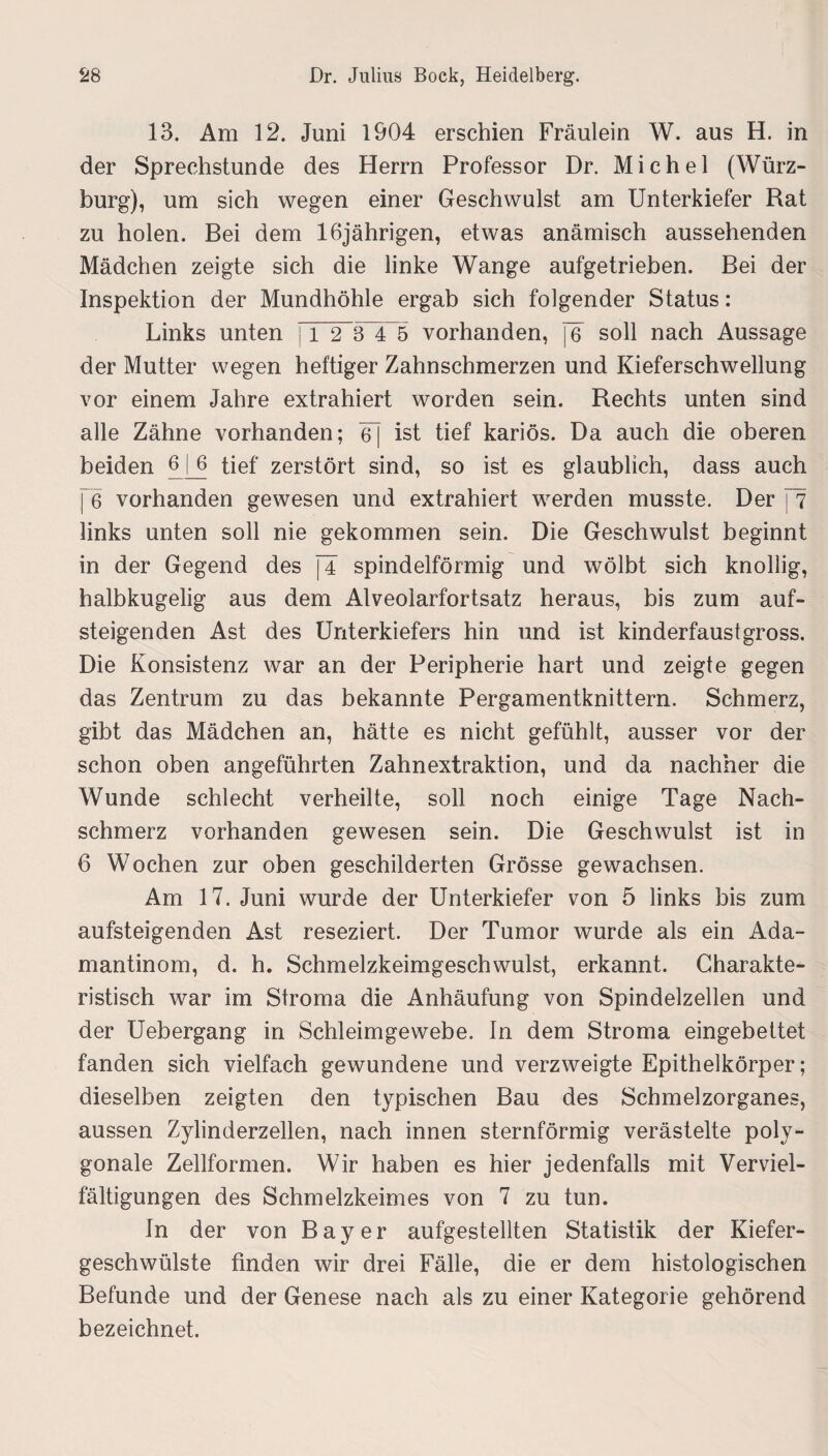 13. Am 12. Juni 1904 erschien Fräulein W. aus H. in der Sprechstunde des Herrn Professor Dr. Michel (Würz¬ burg), um sich wegen einer Geschwulst am Unterkiefer Rat zu holen. Bei dem 16jährigen, etwas anämisch aussehenden Mädchen zeigte sich die linke Wange aufgetrieben. Bei der Inspektion der Mundhöhle ergab sich folgender Status: Links unten 11 2 3 4 5 vorhanden, j6~ soll nach Aussage der Mutter wegen heftiger Zahnschmerzen und Kieferschwellung vor einem Jahre extrahiert worden sein. Rechts unten sind alle Zähne vorhanden; 6~] ist tief kariös. Da auch die oberen beiden 6_[6 tief zerstört sind, so ist es glaublich, dass auch j~6 vorhanden gewesen und extrahiert werden musste. Der [7 links unten soll nie gekommen sein. Die Geschwulst beginnt in der Gegend des [4 spindelförmig und wölbt sich knollig, halbkugelig aus dem Alveolarfortsatz heraus, bis zum auf¬ steigenden Ast des Unterkiefers hin und ist kinderfaustgross. Die Konsistenz war an der Peripherie hart und zeigte gegen das Zentrum zu das bekannte Pergamentknittern. Schmerz, gibt das Mädchen an, hätte es nicht gefühlt, ausser vor der schon oben angeführten Zahnextraktion, und da nachher die Wunde schlecht verheilte, soll noch einige Tage Nach¬ schmerz vorhanden gewesen sein. Die Geschwulst ist in 6 Wochen zur oben geschilderten Grösse gewachsen. Am 17. Juni wurde der Unterkiefer von 5 links bis zum aufsteigenden Ast reseziert. Der Tumor wurde als ein Ada¬ mantinom, d. h. Schmelzkeimgeschwulst, erkannt. Charakte¬ ristisch war im Stroma die Anhäufung von Spindelzellen und der Uebergang in Schleimgewebe. In dem Stroma eingebettet fanden sich vielfach gewundene und verzweigte Epithelkörper; dieselben zeigten den typischen Bau des Schmelzorganes, aussen Zylinderzellen, nach innen sternförmig verästelte poly¬ gonale Zellformen. Wir haben es hier jedenfalls mit Verviel¬ fältigungen des Schmelzkeimes von 7 zu tun. In der von Bayer aufgestellten Statistik der Kiefer¬ geschwülste finden wir drei Fälle, die er dem histologischen Befunde und der Genese nach als zu einer Kategorie gehörend bezeichnet.