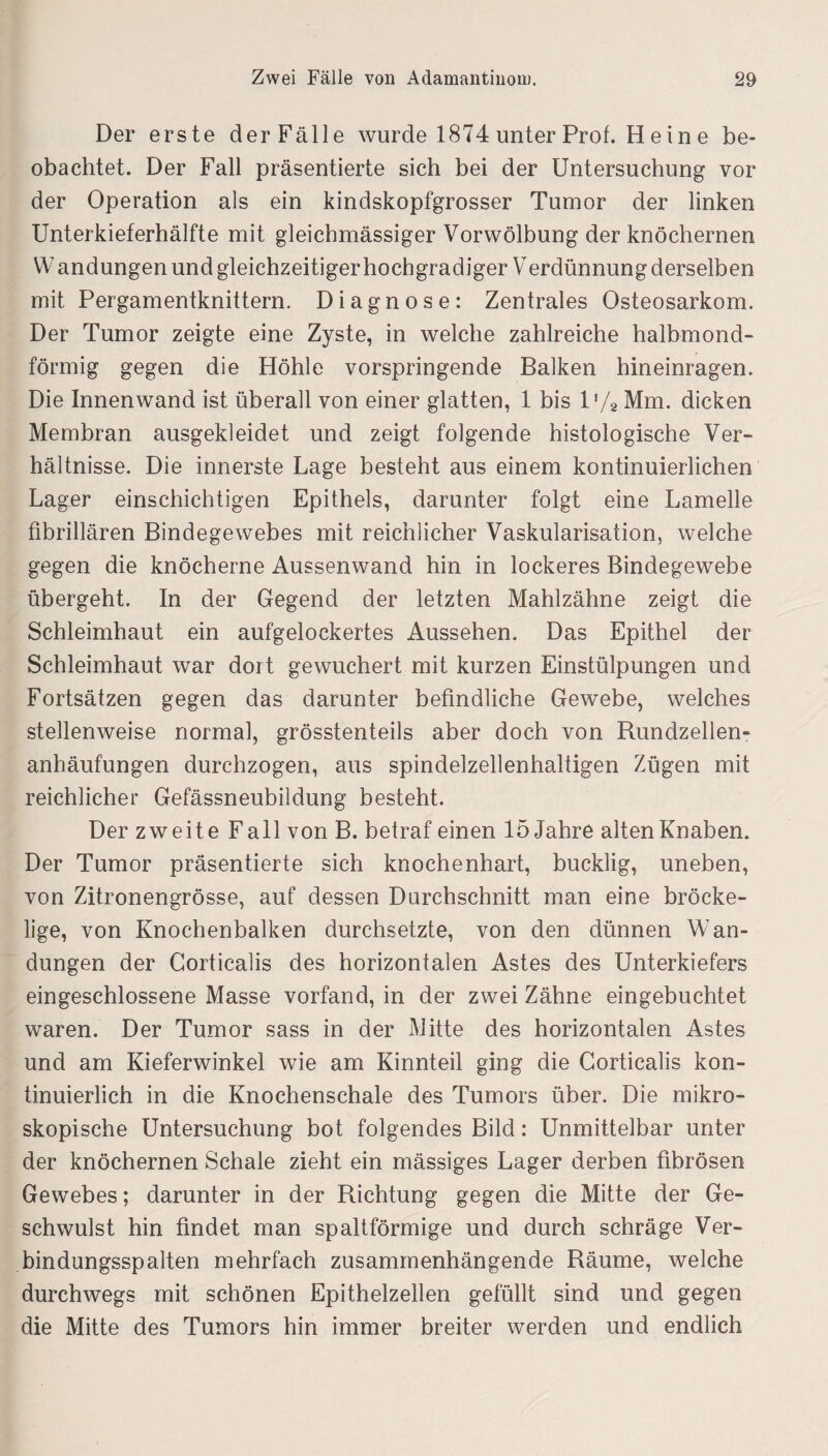 Der erste der Fälle wurde 1874 unter Prof. H ein e be¬ obachtet. Der Fall präsentierte sich bei der Untersuchung vor der Operation als ein kindskopfgrosser Tumor der linken Unterkieferhälfte mit gleichmässiger Vorwölbung der knöchernen W andungen und gleichzeitiger hochgradiger Verdünnung derselben mit Pergamentknittern. Diagnose: Zentrales Osteosarkom. Der Tumor zeigte eine Zyste, in welche zahlreiche halbmond¬ förmig gegen die Höhle vorspringende Balken hineinragen. Die Innenwand ist überall von einer glatten, 1 bis l'/2 Mm. dicken Membran ausgekleidet und zeigt folgende histologische Ver¬ hältnisse. Die innerste Lage besteht aus einem kontinuierlichen Lager einschichtigen Epithels, darunter folgt eine Lamelle fibrillären Bindegewebes mit reichlicher Vaskularisation, welche gegen die knöcherne Aussenwand hin in lockeres Bindegewebe übergeht. In der Gegend der letzten Mahlzähne zeigt die Schleimhaut ein aufgelockertes Aussehen. Das Epithel der Schleimhaut war dort gewuchert mit kurzen Einstülpungen und Fortsätzen gegen das darunter befindliche Gewebe, welches stellenweise normal, grösstenteils aber doch von Rundzellen¬ anhäufungen durchzogen, aus spindelzellenhaltigen Zügen mit reichlicher Gefässneubildung besteht. Der zweite F all von B. betraf einen 15 Jahre alten Knaben. Der Tumor präsentierte sich knochenhart, bucklig, uneben, von Zitronengrösse, auf dessen Durchschnitt man eine bröcke¬ lige, von Knochenbalken durchsetzte, von den dünnen Wan¬ dungen der Corticalis des horizontalen Astes des Unterkiefers eingeschlossene Masse vorfand, in der zwei Zähne eingebuchtet waren. Der Tumor sass in der Mitte des horizontalen Astes und am Kieferwinkel wie am Kinnteil ging die Corticalis kon¬ tinuierlich in die Knochenschale des Tumors über. Die mikro¬ skopische Untersuchung bot folgendes Bild: Unmittelbar unter der knöchernen Schale zieht ein mässiges Lager derben fibrösen Gewebes; darunter in der Richtung gegen die Mitte der Ge¬ schwulst hin findet man spaltförmige und durch schräge Ver¬ bindungsspalten mehrfach zusammenhängende Räume, welche durchwegs mit schönen Epithelzellen gefüllt sind und gegen die Mitte des Tumors hin immer breiter werden und endlich