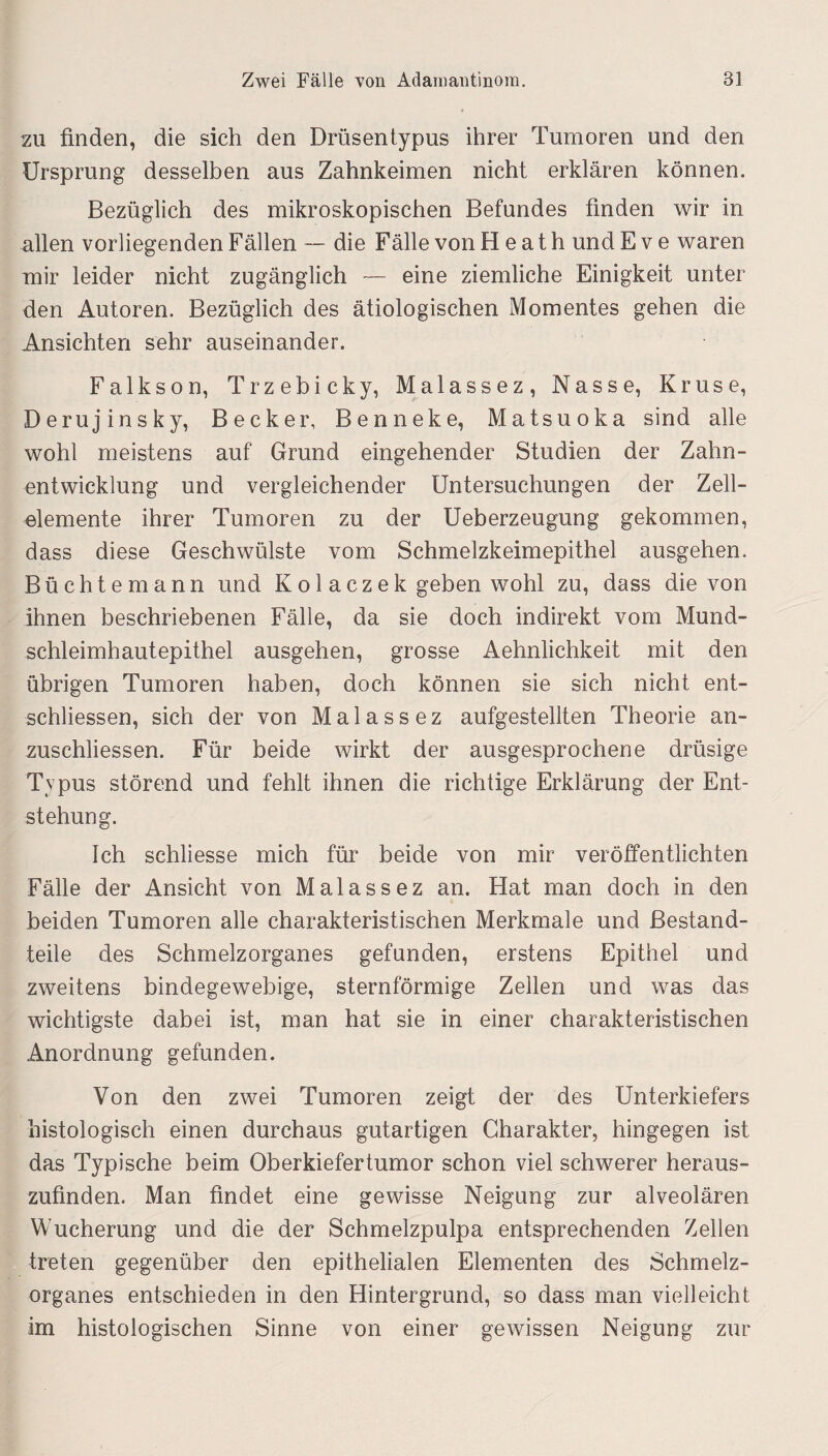 2U finden, die sich den Drüsentypus ihrer Tumoren und den Ursprung desselben aus Zahnkeimen nicht erklären können. Bezüglich des mikroskopischen Befundes finden wir in allen vorliegenden F allen — die F alle von HeathundEve waren mir leider nicht zugänglich — eine ziemliche Einigkeit unter den Autoren. Bezüglich des ätiologischen Momentes gehen die Ansichten sehr auseinander. Falkson, Trzebicky, Malassez, Nasse, Kruse, Derujinsky, Becker, Benneke, Matsuoka sind alle wohl meistens auf Grund eingehender Studien der Zahn¬ entwicklung und vergleichender Untersuchungen der Zell¬ elemente ihrer Tumoren zu der Ueberzeugung gekommen, dass diese Geschwülste vom Schmelzkeimepithel ausgehen. Büchte mann und Kol aczek geben wohl zu, dass die von Ihnen beschriebenen Fälle, da sie doch indirekt vom Mund¬ schleimhautepithel ausgehen, grosse Aehnlichkeit mit den übrigen Tumoren haben, doch können sie sich nicht ent¬ schlossen, sich der von Malassez aufgestellten Theorie an- zuschliessen. Für beide wirkt der ausgesprochene drüsige Typus störend und fehlt ihnen die richtige Erklärung der Ent¬ stehung. Ich schliesse mich für beide von mir veröffentlichten Fälle der Ansicht von Malassez an. Hat man doch in den beiden Tumoren alle charakteristischen Merkmale und Bestand¬ teile des Schmelzorganes gefunden, erstens Epithel und zweitens bindegewebige, sternförmige Zellen und was das wichtigste dabei ist, man hat sie in einer charakteristischen Anordnung gefunden. Von den zwei Tumoren zeigt der des Unterkiefers histologisch einen durchaus gutartigen Charakter, hingegen ist das Typische beim Oberkiefertumor schon viel schwerer heraus- zufinden. Man findet eine gewisse Neigung zur alveolären Wucherung und die der Schmelzpulpa entsprechenden Zellen treten gegenüber den epithelialen Elementen des Schmelz¬ organes entschieden in den Hintergrund, so dass man vielleicht im histologischen Sinne von einer gewissen Neigung zur