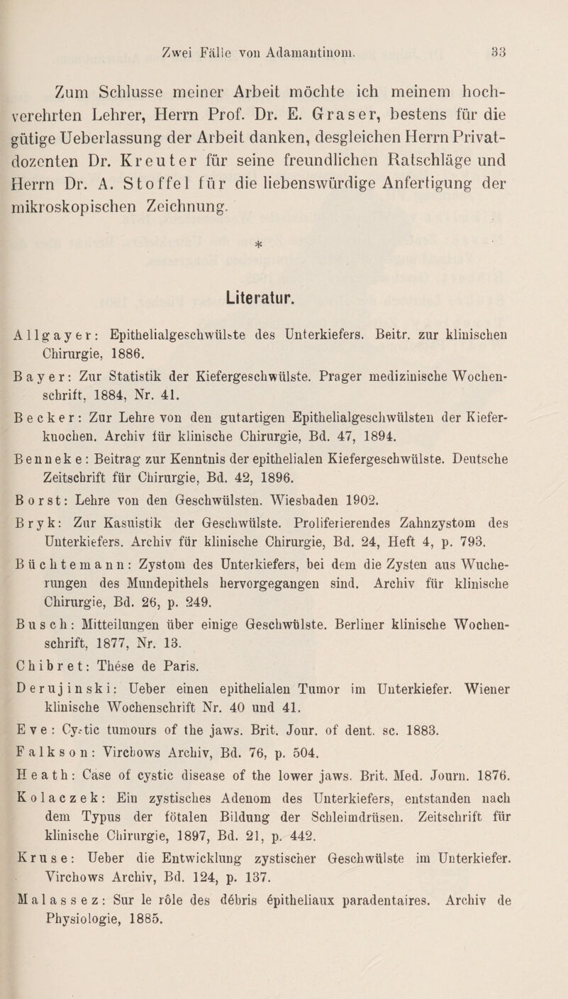 Zum Schlüsse meiner Arbeit möchte ich meinem hoch¬ verehrten Lehrer, Herrn Prof. Dr. E. Graser, bestens für die gütige Ueberlassung der Arbeit danken, desgleichen Herrn Privat¬ dozenten Dr. Kreut er für seine freundlichen Ratschläge und Herrn Dr. A. Stoffel für die liebenswürdige Anfertigung der mikroskopischen Zeichnung. * Literatur. Allgay er: EpithelialgeschwüLte des Unterkiefers. Beitr. zur klinischen Chirurgie, 1886. Bayer: Zur Statistik der Kiefergeschwülste. Prager medizinische Wochen¬ schrift, 1884, Nr. 41. Becker: Zur Lehre von den gutartigen Epithelialgeschwülsten der Kiefer¬ knochen. Archiv für klinische Chirurgie, Bd. 47, 1894. B enn ek e : Beitrag zur Kenntnis der epithelialen Kiefergeschwülste. Deutsche Zeitschrift für Chirurgie, Bd. 42, 1896. Borst: Lehre von den Geschwülsten. Wiesbaden 1902. B r y k: Zur Kasuistik der Geschwülste. Proliferierendes Zahnzystom des Unterkiefers. Archiv für klinische Chirurgie, Bd. 24, Heft 4, p. 793. Büchte mann: Zystom des Unterkiefers, bei dem die Zysten aus Wuche¬ rungen des Mundepithels hervorgegangen sind. Archiv für klinische Chirurgie, Bd. 26, p. 249. Busch: Mitteilungen über einige Geschwülste. Berliner klinische Wochen¬ schrift, 1877, Nr. 13. C h i b r e t: These de Paris. D er uj in sk i:' Ueber einen epithelialen Tumor im Unterkiefer. Wiener klinische Wochenschrift Nr. 40 und 41. Eve: Cy.-tic tumours of the jaws. Brit. Jour, of dent. sc. 1883. F a 1 k s o n : Vircbows Archiv, Bd. 76, p. 504. Heath: Case of cystic disease of the lower jaws. Brit. Med. Journ. 1876. K o 1 a c z e k : Ein zystisches Adenom des Unterkiefers, entstanden nach dem Typus der fötalen Bildung der Schleimdrüsen. Zeitschrift für klinische Chirurgie, 1897, Bd. 21, p. 442. Kruse: Ueber die Entwickluug zystischer Geschwülste im Unterkiefer. Virchows Archiv, Bd. 124, p. 137. M a 1 a s s e z : Sur le röle des debris epitheliaux paradentaires. Archiv de Physiologie, 1885.