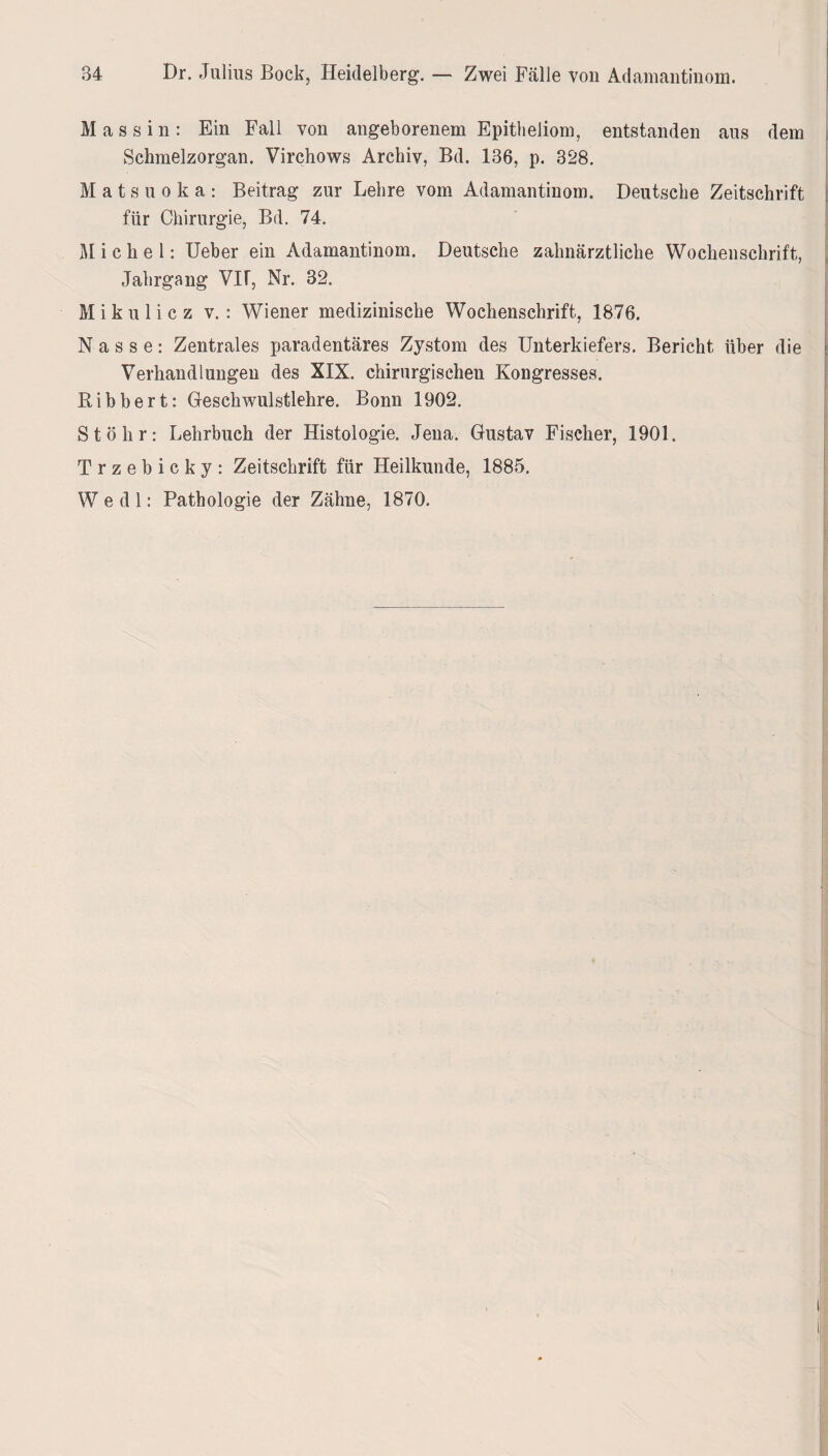 84 Dr. Julius Bock, Heidelberg. — Zwei Fälle von Adamantinom. M a s s i n : Ein Fall von angeborenem Epitheliom, entstanden aus dem Schmelzorgan. Virchows Archiv, Bd. 136, p. 328. Matsuoka: Beitrag zur Lehre vom Adamantinom. Deutsche Zeitschrift für Chirurgie, Bd. 74. Michel: Ueber ein Adamantinom. Deutsche zahnärztliche Wochenschrift, Jahrgang VIF, Nr. 32. Mikulicz v. : Wiener medizinische Wochenschrift, 1876. Nasse: Zentrales paradentäres Zystom des Unterkiefers. Bericht über die Verhandlungen des XIX. chirurgischen Kongresses. Bibbert: Geschwulstlehre. Bonn 1902. St öhr: Lehrbuch der Histologie. Jena. Gustav Fischer, 1901. Trzebicky: Zeitschrift für Heilkunde, 1885. W e d 1: Pathologie der Zähne, 1870.