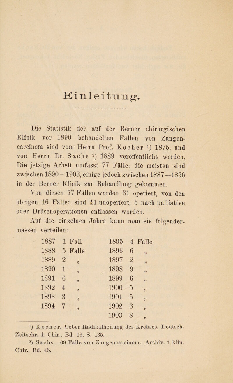 Einleitung- Die Statistik der auf der Berner chirurgischen Klinik vor 1890 behandelten Fällen von Zungen- carcinom sind vom Herrn Prof. Kocher *) 1875, und von Herrn Dr. Sachs 2) 1889 veröffentlicht worden. Die jetzige Arbeit umfasst 77 Fälle; die meisten sind zwischen 1890 -1903, einige jedoch zwischen 1887—1890 in der Berner Klinik zur Behandlung gekommen. Von diesen 77 Fällen wurden 61 operiert, von den übrigen 16 Fällen sind 11 unoperiert, 5 nach palliative oder Drüsenoperationen entlassen worden. Auf die einzelnen Jahre kann man sie folgender- massen verteilen: 1887 1 Fall 1888 5 Fälle 1889 2 „ 1890 1 „ 1891 6 „ 1892 4 „ 1893 3 „ 1891 7 „ 1895 1 Fälle 1896 6 „ 1897 2 „ 1898 9 „ 1899 6 1900 5 „ 1901 5 „ 1902 3 „ 1903 8 „ 0 Kocher. Heber Radikalheilung des Krebses. Deutsch. Zeitschr. f. Chir., Bd. 13, S. 135. -) Sachs. 69 Fälle von Zungencarcinom. Archiv, f. klin. Chir., Bd. 45.