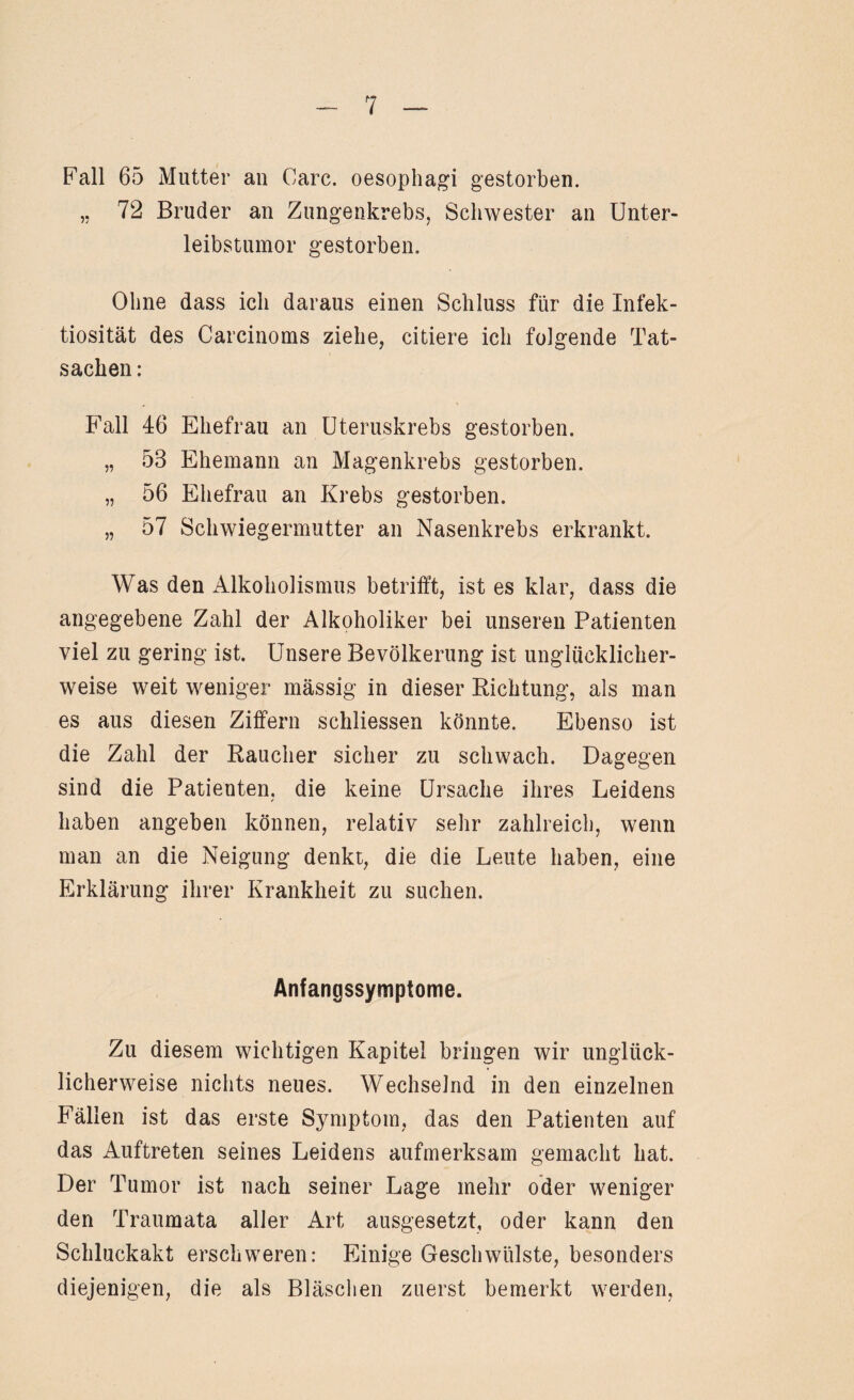 Fall 65 Mutter an Care, oesophagi gestorben. „ 72 Bruder an Zungenkrebs, Schwester an Unter¬ leibstumor gestorben. Ohne dass ich daraus einen Schluss für die Infek¬ tiosität des Carcinoms ziehe, citiere ich folgende Tat¬ sachen: Fall 46 Ehefrau an Uteruskrebs gestorben. „ 53 Ehemann an Magenkrebs gestorben. „ 56 Ehefrau an Krebs gestorben. „ 57 Schwiegermutter an Nasenkrebs erkrankt. Was den Alkoholismus betrifft, ist es klar, dass die angegebene Zahl der Alkoholiker bei unseren Patienten viel zu gering ist. Unsere Bevölkerung ist unglücklicher¬ weise weit weniger mässig in dieser Richtung, als man es aus diesen Ziffern schliessen könnte. Ebenso ist die Zahl der Raucher sicher zu schwach. Dagegen sind die Patienten, die keine Ursache ihres Leidens haben angeben können, relativ sehr zahlreich, wenn man an die Neigung denkt, die die Leute haben, eine Erklärung ihrer Krankheit zu suchen. Anfangssymptome. Zu diesem wichtigen Kapitel bringen wir unglück¬ licherweise nichts neues. Wechselnd in den einzelnen Fällen ist das erste Symptom, das den Patienten auf das Auftreten seines Leidens aufmerksam gemacht hat. Der Tumor ist nach seiner Lage mehr oder weniger den Traumata aller Art ausgesetzt, oder kann den Schluckakt erschweren: Einige Geschwülste, besonders diejenigen, die als Bläschen zuerst bemerkt werden,