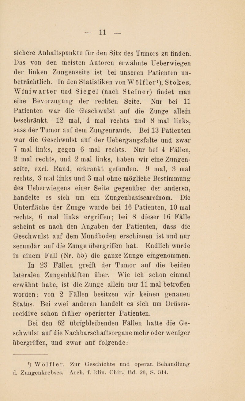 sichere Anhaltspunkte für den Sitz des Tumors zu finden. Das von den meisten Autoren erwähnte Ueberwiegen der linken Zungenseite ist bei unseren Patienten un¬ beträchtlich. In den Statistiken von Wölfler1), Stokes, Winiwarter und Siegel (nach Steiner) findet man eine Bevorzugung der rechten Seite. Nur bei 11 Patienten war die Geschwulst auf die Zunge allein beschränkt. 12 mal, 4 mal rechts und 8 mal links, sass der Tumor auf dem Zungenrande. Bei 13 Patienten war die Geschwulst auf der Uebergangsfalte und zwar 7 mal links, gegen 6 mal rechts. Nur bei 4 Fällen, 2 mal rechts, und 2 mal links, haben wir eine Zungen¬ seite, excl. Rand, erkrankt gefunden. 9 mal, 3 mal rechts, 3 mal links und 3 mal ohne mögliche Bestimmung des Ueberwiegens einer Seite gegenüber der anderen, handelte es sich um ein Zungenbasiscarcinom. Die Unterfläche der Zunge wurde bei 16 Patienten, 10 mal rechts, 6 mal links ergriffen; bei 8 dieser 16 Fälle scheint es nach den Angaben der Patienten, dass die Geschwulst auf dem Mundboden erschienen ist und nur secundär auf die Zunge Übergriffen hat. Endlich wurde in einem Fall (Nr. 55) die ganze Zunge eingenommen. In 23 Fällen greift der Tumor auf die beiden lateralen Zungenhälften über. Wie ich schon einmal erwähnt habe, ist die Zunge allein nur 11 mal betroffen worden; von 2 Fällen besitzen wir keinen genauen Status. Bei zwei anderen handelt es sich um Drüsen- recidive schon früher operierter Patienten. Bei den 62 übrigbleibenden Fällen hatte die Ge¬ schwulst auf die Nachbarschaftsorgane mehr oder weniger Übergriffen, und zwar auf folgende: *) Wölfl er. Zur Geschichte und operat. Behandlung d. Zungenkrebses. Arch. f. klin. Chir., Bd. 26, S. 314.