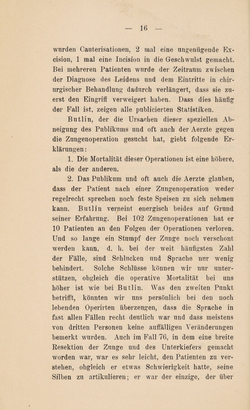 wurden Cauterisationen, 2 mal eine ungenügende Ex- cision, 1 mal eine Incision in die Geschwulst gemacht. Bei mehreren Patienten wurde der Zeitraum zwischen der Diagnose des Leidens und dem Eintritte in chir¬ urgischer Behandlung dadurch verlängert, dass sie zu¬ erst den Eingriff verweigert haben. Dass dies häufig der Fall ist, zeigen alle publicierten Statistiken. Butlin, der die Ursachen dieser speziellen Ab¬ neigung des Publikums und oft auch der Aerzte gegen die Zungenoperation gesucht hat, giebt folgende Er¬ klärungen : 1. Die Mortalität dieser Operationen ist eine höhere, als die der anderen. 2. Das Publikum und oft auch die Aerzte glauben, dass der Patient nach einer Zungenoperation weder regelrecht sprechen noch feste Speisen zu sich nehmen kann. Butlin verneint energisch beides auf Grund seiner Erfahrung. Bei 102 Zungen Operationen hat er 10 Patienten an den Folgen der Operationen verloren. Und so lange ein Stumpf der Zunge nocli verschont werden kann, d. h. bei der weit häufigsten Zahl der Fälle, sind Schlucken und Sprache nur wenig behindert. Solche Schlüsse können wir nur unter¬ stützen, obgleich die operative Mortalität bei uns höher ist wie bei Butlin. Was den zweiten Punkt betrifft, könnten wir uns persönlich bei den noch lebenden Operirten überzeugen, dass die Sprache in fast allen Fällen recht deutlich war und dass meistens von dritten Personen keine auffälligen Veränderungen bemerkt wurden. Auch im Fall 76, in dem eine breite Resektion der Zunge und des Unterkiefers gemacht worden war, war es sehr leicht, den Patienten zu ver¬ stehen, obgleich er etwas Schwierigkeit hatte, seine Silben zu artikulieren; er war der einzige, der über