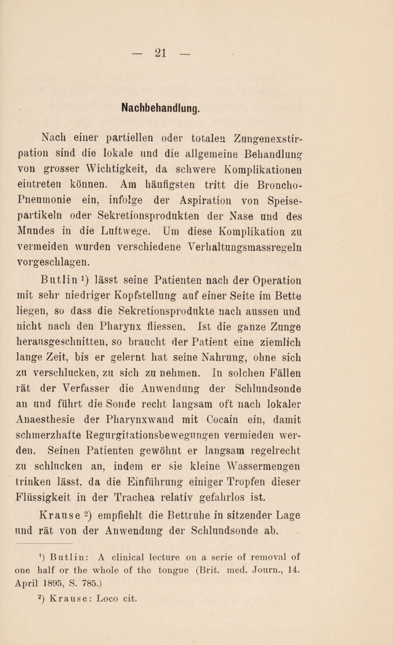 Nachbehandlung. Nach einer partiellen oder totalen Zungenexstir- pation sind die lokale und die allgemeine Behandlung von grosser Wichtigkeit, da schwere Komplikationen eintreten können. Am häufigsten tritt die Broncho¬ pneumonie ein, infolge der Aspiration von Speise¬ partikeln oder Sekretionsprodukten der Nase und des Mundes in die Luftwege. Um diese Komplikation zu vermeiden wurden verschiedene Verhaltungsmassregeln vorgeschlagen. Butlin *) lässt seine Patienten nach der Operation mit sehr niedriger Kopfstellung auf einer Seite im Bette liegen, so dass die Sekretionsprodukte nach aussen und nicht nach den Pharynx fliessen. Ist die ganze Zunge herausgeschnitten, so braucht der Patient eine ziemlich lange Zeit, bis er gelernt hat seine Nahrung, ohne sich zu verschlucken, zu sich zu nehmen. In solchen Fällen rät der Verfasser die Anwendung der Schlundsonde an und führt die Sonde recht langsam oft nach lokaler Anaesthesie der Pharynxwand mit Cocain ein, damit schmerzhafte Regurgitationsbewegungen vermieden wer¬ den. Seinen Patienten gewöhnt er langsam regelrecht zu schlucken an, indem er sie kleine Wassermengen trinken lässt, da die Einführung einiger Tropfen dieser Flüssigkeit in der Trachea relativ gefahrlos ist. Krause 1 2) empfiehlt die Bettruhe in sitzender Lage und rät von der Anwendung der Schlundsonde ab. 1) Butlin: A clinical lecture on a serie of removal of one half or the whole of the tongue (Brit. med. Journ., 14. April 1895, S. 785.) 2) Krause: Loco cit.