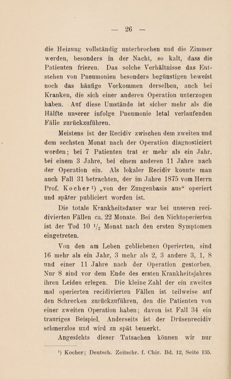 die Heizung vollständig unterbrochen und die Zimmer werden, besonders in der Nacht, so kalt, dass die Patienten frieren. Das solche Verhältnisse das Ent¬ stehen von Pneumonien besonders begünstigen beweist noch das häufige Vorkommen derselben, auch bei Kranken, die sich einer anderen Operation unterzogen haben. Auf diese Umstände ist sicher mehr als die Hälfte unserer infolge Pneumonie letal verlaufenden Fälle zurückzuführen. Meistens ist der Eecidiv zwischen dem zweiten und dem sechsten Monat nach der Operation diagnosticiert worden; bei 7 Patienten trat er mehr als ein Jahr, bei einem 3 Jahre, bei einem anderen 11 Jahre nach der Operation ein. Als lokaler Recidiv konnte man auch Fall 31 betrachten, der im Jahre 1875 vom Herrn Prof. Kocher1) „von der Zungenbasis aus“ operiert und später publiciert worden ist. Die totale Krankheitsdauer war bei unseren reci- divierten Fällen ca. 22 Monate. Bei den Nichtoperierten ist der Tod 10 1/2 Monat nach den ersten Symptomen eingetreten. Von den am Leben gebliebenen Operierten, sind 16 mehr als ein Jahr, 3 mehr als 2, 3 andere 3, 1, 8 und einer 11 Jahre nach der Operation gestorben. Nur 8 sind vor dem Ende des ersten Kranklieitsjahres ihren Leiden erlegen. Die kleine Zahl der ein zweites mal operierten recidivierten Fällen ist teilweise auf den Schrecken zurückzuführen, den die Patienten von einer zweiten Operation haben; davon ist Fall 34 ein trauriges Beispiel. Anderseits ist der Drüsenrecidiv schmerzlos und wird zu spät bemerkt. Angesichts dieser Tatsachen können wir nur *) Kocher; Deutsch. Zeitschr. f. Chir. Bd. 12, Seite 135.