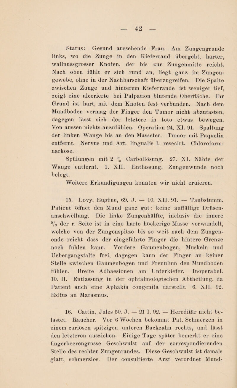 Status: Gesund aussehende Frau. Am Zungengrunde links, wo die Zunge in den Kieferrand übergeht, harter, wallnussgrosser Knoten, der bis zur Zungenmitte reicht. Nach oben fühlt er sich rund an, liegt ganz im Zungen¬ gewebe, ohne in der Nachbarschaft überzugreifen. Die Spalte zwischen Zunge und hinterem Kieferrande ist weniger tief, zeigt eine ulcerierte bei Palpation blutende Oberfläche. Ihr Grund ist hart, mit dem Knoten fest verbunden. Nach dem Mundboden vermag der Finger den Tumor nicht abzutasten, dagegen lässt sich der letztere in toto etwas bewegen. Von aussen nichts anzufühlen. Operation 24. XL 91. Spaltung der linken Wange bis an den Masseter. Tumor mit Paquelin entfernt. Nervus und Art. lingualis 1. resecirt. Chloroform¬ narkose. Spülungen mit 2 % Carbollösung. 27. XI. Nähte der Wange entfernt. 1. XII. Entlassung. Zungenwunde noch belegt. Weitere Erkundigungen konnten wir nicht eruieren. 15. Lovy, Eugene, 69. J. — 10. XII. 91. — Taubstumm. Patient öffnet den Mund ganz gut: keine auffällige Drüsen¬ anschwellung. Die linke Zungenhälfte, inclusiv die innere 2/3 der r. Seite ist in eine harte höckerige Masse verwandelt, welche von der Zungenspitze bis so weit nach dem Zungen¬ ende reicht dass der eingeführte Finger die hintere Grenze noch fühlen kann. Vordere Gaumenbogen, Muskeln und Uebergangsfalte frei, dagegen kann der Finger an keiner Stelle zwischen Gaumenbogen und Frenulum den Mundboden fühlen. Breite Adhaesionen am Unterkiefer. Inoperabel. 10. II. Entlassung in der ophtalmologischen Abtheilung, da Patient auch eine Aphakia congenita darstellt. 6. XII. 92. Exitus an Marasmus. 16. Gattin, Jules 50. J. — 21 I. 92. — Hereditär nicht be¬ lastet. Raucher. Vor 6 Wochen bekommt Pat. Schmerzen in einem cariösen spitzigen unteren Backzahn rechts, und lässt den letzteren ausziehen. Einige Tage später bemerkt er eine fingerbeerengrosse Geschwulst auf der correspondierenden Stelle des rechten Zungenrandes. Diese Geschwulst ist damals glatt, schmerzlos. Der consultierte Arzt verordnet Mund-