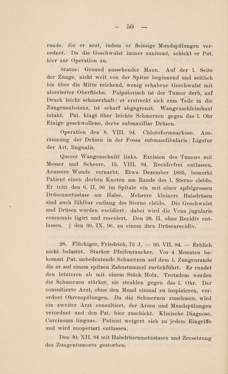 rande, die er aezt, indem er fleissige Mundspülungen ver¬ ordnet. Da die Geschwulst immer zunimmt, schickt er Pat. hier zur Operation zu. Status: Gesund aussehender Mann. Auf der 1. Seite der Zunge, nicht weit von der Spitze beginnend und seitlich bis über die Mitte reichend, wenig erhabene Geschwulst mit ulcerierter Oberfläche. Palpatorisch ist der Tumor derb, auf Druck leicht schmerzhaft: er erstreckt sich zum Teile in die Zungensubstanz, ist scharf abgegrenzt. Wangenschleimhaut intakt. Pat. klagt über leichte Schmerzen gegen das 1. Ohr Einige geschwollene, derbe submaxillar Drüsen. Operation den 8. VIII. 94. Chloroformnarkose. Aus¬ räumung der Drüsen in der Fossa submandibularis: Ligatur der Art. lingualis. Querer Wangenschnitt links. Excision des Tumors mit Messer und Scheere. 15. VIII. 94. Recidivfrei entlassen. Aeussere Wunde vernarbt. Etwa Dezember 1895, bemerkt Patient einen derben Knoten am Rande des 1. Sterno cleido. Er tritt den 6. II. 96 im Spitale ein mit einer apfelgrossen Drüsenmetastase am Halse. Mehrere kleinere Halsdrüsen sind auch fühlbar entlang des Sterno cleido. Die Geschwulst und Drüsen werden excidiert: dabei wird die Vena jugularis communis ligirt und reseciert. Den 26. II. ohne Recidiv ent¬ lassen. f den 30. IX. 96. an einem 2ten Drüsenrecidiv. 28. Fliickiger, Friedrich, 73 J, — 30. VII. 94. — Erblich nicht belastet. Starker Pfeifenraucher. Vor 4 Monaten be¬ kommt Pat. unbedeutende Schmerzen auf dem 1. Zungenrande die er auf einem spitzen Zahnstummel zurückführt. Er rundet den letzteren ab mit einem Stück Holz. Trotzdem werden die Schmerzen stärker, sie strahlen gegen das 1. Ohr. Der consultierte Arzt, ohne den Mund einmal zu inspizieren, ver¬ ordnet Ohrenspülungen. Da die Schmerzen zunehmen, wird ein zweiter Arzt consultiert, der Arsen und Mundspülungen verordnet und den Pat. hier zuschickt. Klinische Diagnose. Carcinoma linguae. Patient weigert sich zu jedem Eingriffe und wird unoperiert entlassen. Den 30. XII. 94 mit Halsdrüsenmetastasen und Zersetzung des Zungentumores gestorben.