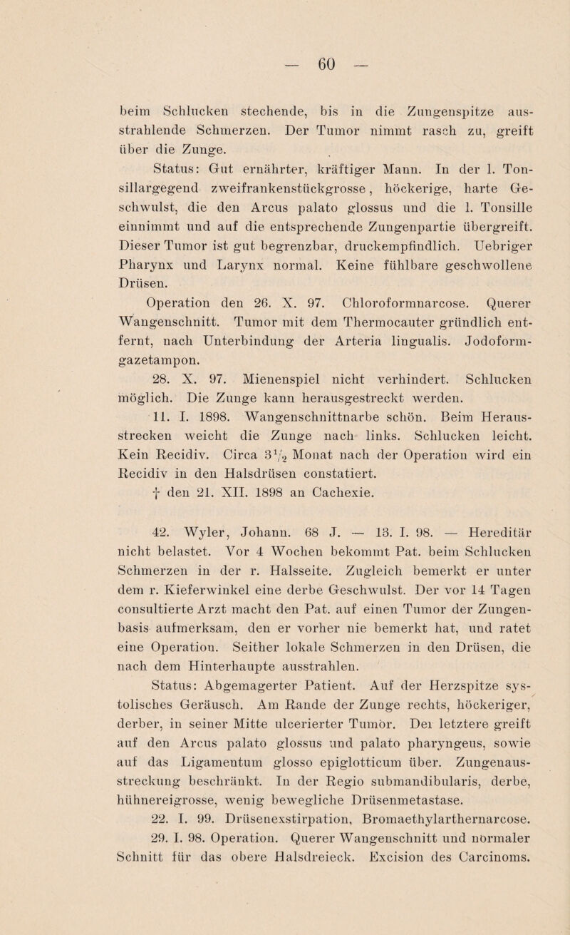 beim Schlucken stechende, bis in die Zungenspitze aus¬ strahlende Schmerzen. Der Tumor nimmt rasch zu, greift über die Zunge. Status: Gut ernährter, kräftiger Mann. In der 1. Ton¬ sillargegend zweifrankenstückgrosse, höckerige, harte Ge¬ schwulst, die den Arcus palato glossus und die 1. Tonsille einnimmt und auf die entsprechende Zungenpartie übergreift. Dieser Tumor ist gut begrenzbar, druckempfindlich. Uebriger Pharynx und Larynx normal. Keine fühlbare geschwollene Drüsen. Operation den 26. X. 97. Chloroformnarcose. Querer Wangenschnitt. Tumor mit dem Thermocauter gründlich ent¬ fernt, nach Unterbindung der Arteria lingualis. Jodoform¬ gazetampon. 28. X. 97. Mienenspiel nicht verhindert. Schlucken möglich. Die Zunge kann herausgestreckt werden. 11. I. 1898. Wangenschnittnarbe schön. Beim Heraus¬ strecken weicht die Zunge nach links. Schlucken leicht. Kein Recidiv. Circa 31/2 Monat nach der Operation wird ein Recidiv in den Halsdrüsen constatiert. f den 21. XII. 1898 an Cachexie. 42. Wyler, Johann. 68 J. — 13. I. 98. — Hereditär nicht belastet. Vor 4 Wochen bekommt Pat. beim Schlucken Schmerzen in der r. Halsseite. Zugleich bemerkt er unter dem r. Kieferwinkel eine derbe Geschwulst. Der vor 14 Tagen consultierte Arzt macht den Pat. auf einen Tumor der Zungen¬ basis aufmerksam, den er vorher nie bemerkt hat, und ratet eine Operation. Seither lokale Schmerzen in den Drüsen, die nach dem Hinterhaupte ausstrahlen. Status: Abgemagerter Patient. Auf der Herzspitze sys¬ tolisches Geräusch. Am Rande der Zunge rechts, höckeriger, derber, in seiner Mitte ulcerierter Tumor. Der letztere greift auf den Arcus palato glossus und palato pharyngeus, sowie auf das Ligamentum glosso epiglotticum über. Zungenaus- streckung beschränkt. In der Regio snbmandibnlaris, derbe, hühnereigrosse, wenig bewegliche Drüsenmetastase. 22. I. 99. Drüsenexstirpation, Bromaethylarthernarcose. 29. I. 98. Operation. Querer Wangenschnitt und normaler Schnitt für das obere Halsdreieck. Excision des Carcinoms.