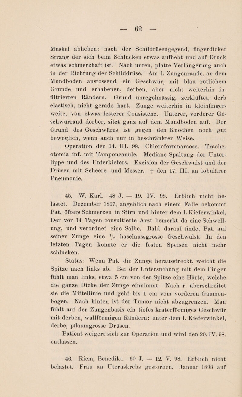 Muskel abheben: nach der Schildrüsengegend, fingerdicker Strang der sich beim Schlucken etwas aufhebt und auf Druck etwas schmerzhaft ist. Nach unten, platte Verlängerung auch in der Richtung der Schilddrüse. Am 1. Zungenrande, an dem Mundboden anstossend, ein Geschwür, mit blau rötlichem Grunde und erhabenen, derben, aber nicht weiterhin in¬ filtrierten Rändern. Grund unregelmässig, zerklüftet, derb elastisch, nicht gerade hart. Zunge weiterhin in kleinfinger¬ weite, von etwas festerer Consistenz. Unterer, vorderer Ge¬ schwürrand derber, sitzt ganz auf dem Mundboden auf. Der Grund des Geschwüres ist gegen den Knochen noch gut beweglich, wenn auch nur in beschränkter Weise. Operation den 14. III. 98. Chloroformnarcose. Trache- otomia inf. mit Tamponcanüle. Mediane Spaltung der Unter¬ lippe und des Unterkiefers. Excision der Geschwulst und der Drüsen mit Scheere und Messer, f den 17. III. an lobulärer Pneumonie. 45. W. Karl. 48 J. — 19. IV. 98. Erblich nicht be¬ lastet. Dezember 1897, angeblich nach einem Falle bekommt Pat. öfters Schmerzen in Stirn und hinter dem 1. Kieferwinkel. Der vor 14 Tagen consultierte Arzt bemerkt da eine Schwell¬ ung, und verordnet eine Salbe. Bald darauf findet Pat. auf seiner Zunge eine 1/2 haselnussgrosse Geschwulst. In den letzten Tagen konnte er die festen Speisen nicht mehr schlucken. Status: Wenn Pat. die Zunge herausstreckt, weicht die Spitze nach links ab. Bei der Untersuchung mit dem Finger fühlt man links, etwa 5 cm von der Spitze eine Härte, welche die ganze Dicke der Zunge einnimmt. Nach r. überschreitet sie die Mittellinie und geht bis 1 cm vom vorderen Gaumen¬ bogen. Nach hinten ist der Tumor nicht abzugrenzen. Man fühlt auf der Zungenbasis ein tiefes kraterförmiges Geschwür mit derben, wallförmigen Rändern: unter dem 1. Kieferwinkel, derbe, pflaumgrosse Drüsen. Patient weigert sich zur Operation und wird den 20. IV. 98. entlassen. 46. Riem, Benedikt. 60 J. — 12. V. 98. Erblich nicht belastet. Frau an Uteruskrebs gestorben. Januar 1898 auf