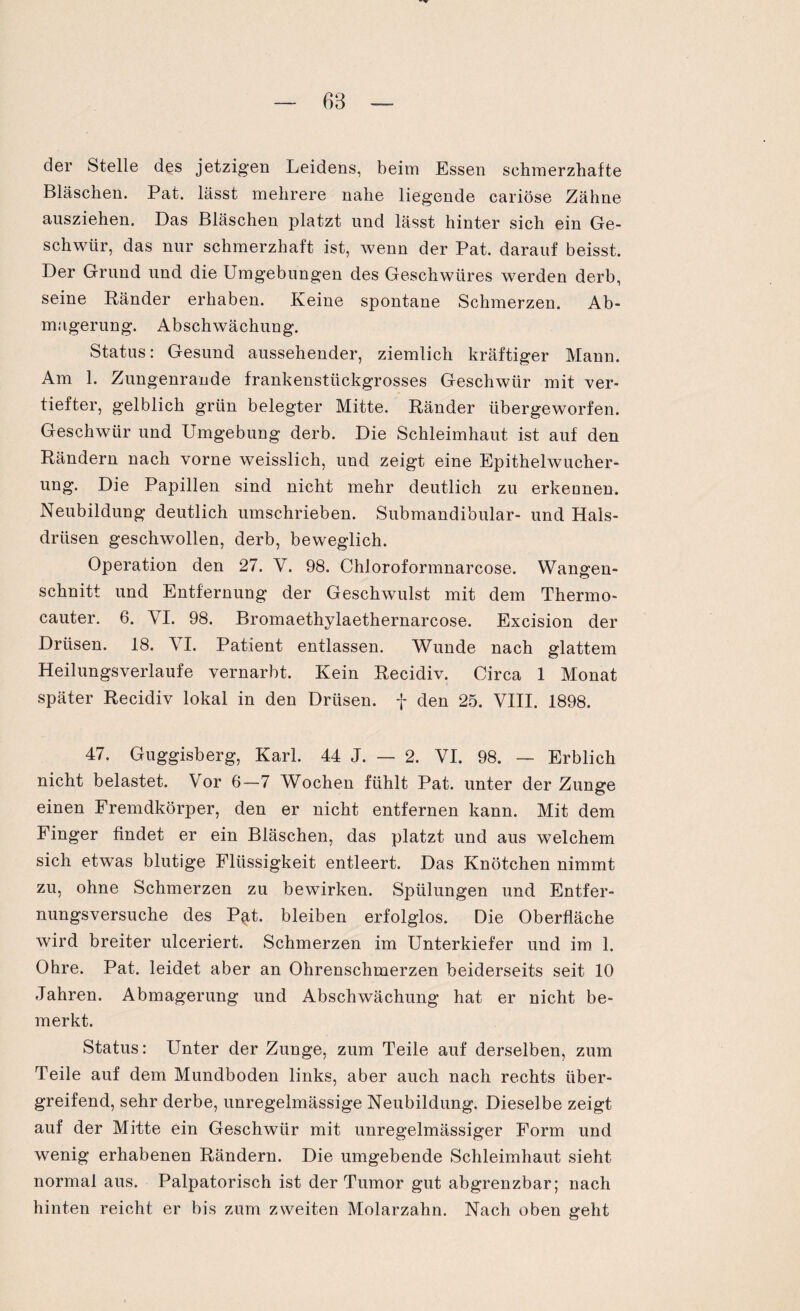 der Stelle des jetzigen Leidens, beim Essen schmerzhafte Bläschen. Pat. lässt mehrere nahe liegende cariöse Zähne ansziehen. Das Bläschen platzt und lässt hinter sich ein Ge¬ schwür, das nur schmerzhaft ist, wenn der Pat. darauf beisst. Der Grund und die Umgebungen des Geschwüres werden derb, seine Ränder erhaben. Keine spontane Schmerzen. Ab¬ magerung. Abschwächung. Status: Gesund aussehender, ziemlich kräftiger Mann. Am 1. Zungenrande frankenstückgrosses Geschwür mit ver¬ tiefter, gelblich grün belegter Mitte. Ränder übergeworfen. Geschwür und Umgebung derb. Die Schleimhaut ist auf den Rändern nach vorne weisslich, und zeigt eine Epithelwucher¬ ung. Die Papillen sind nicht mehr deutlich zu erkennen. Neubildung deutlich umschrieben. Submandibular- und Hals¬ drüsen geschwollen, derb, beweglich. Operation den 27. V. 98. ChJoroformnarcose. Wangen¬ schnitt und Entfernung der Geschwulst mit dem Thermo- cauter. 6. VI. 98. Bromaethylaethernarcose. Excision der Drüsen. 18. VI. Patient entlassen. Wunde nach glattem Heilungsverlaufe vernarbt. Kein Recidiv. Circa 1 Monat später Recidiv lokal in den Drüsen, f den 25. VIII. 1898. 47. Guggisberg, Karl. 44 J. — 2. VI. 98. — Erblich nicht belastet. Vor 6—7 Wochen fühlt Pat. unter der Zunge einen Fremdkörper, den er nicht entfernen kann. Mit dem Finger findet er ein Bläschen, das platzt und aus welchem sich etwas blutige Flüssigkeit entleert. Das Knötchen nimmt zu, ohne Schmerzen zu bewirken. Spülungen und Entfer¬ nungsversuche des P;at. bleiben erfolglos. Die Oberfläche wird breiter ulceriert. Schmerzen im Unterkiefer und im 1. Ohre. Pat. leidet aber an Ohrenschmerzen beiderseits seit 10 Jahren. Abmagerung und Abschwächung hat er nicht be¬ merkt. Status: Unter der Zunge, zum Teile auf derselben, zum Teile auf dem Mundboden links, aber auch nach rechts über¬ greifend, sehr derbe, unregelmässige Neubildung. Dieselbe zeigt auf der Mitte ein Geschwür mit unregelmässiger Form und wenig erhabenen Rändern. Die umgebende Schleimhaut sieht normal aus. Palpatorisch ist der Tumor gut abgrenzbar; nach hinten reicht er bis zum zweiten Molarzahn. Nach oben geht