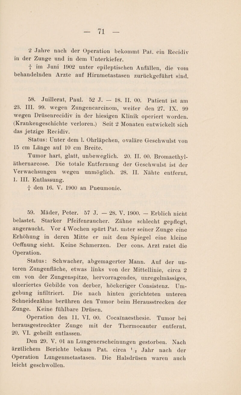 2 Jahre nach der Operation bekommt Pat. ein Recidiv in der Zunge und in dem Unterkiefer. t im Juni 1902 unter epileptischen Anfällen, die vom behandelnden Arzte auf Hirnmetastasen zurückgeführt sind. 58. Juillerat, Paul. 52 J. — 18. II. 00. Patient ist am 28. III. 99. wegen Zungencarcinom, weiter den 27. IX. 99 wegen Driisenrecidiv in der hiesigen Klinik operiert worden. (Krankengeschichte verloren.) Seit 2 Monaten entwickelt sich das jetzige Recidiv. Status: Puter dem 1. Ohrläpchen, ovaläre Geschwulst von 15 cm Länge auf 10 cm Breite. Tumor hart, glatt, unbeweglich. 20. II. 00. Bromaethjd- äthernarcose. Die totale Entfernung der Geschwulst ist der Verwachsungen wegen unmöglich. 28. II. Nähte entfernt, 1. III. Entlassung. f den 16. V. 1900 an Pneumonie. 59. Mäder, Peter. 57 J. — 28. V. 1900. — Erblich nicht belastet. Starker Pfeifenraucher. Zähne schlecht gepflegt, angeraucht. Vor 4 Wochen spürt Pat. unter seiner Zunge eine Erhöhung in deren Mitte er mit dem Spiegel eine kleine Oeffnung sieht. Keine Schmerzen. Der cons. Arzt ratet die Operation. Status: Schwacher, abgemagerter Mann. Auf der un¬ teren Zungenfläche, etwas links von der Mittellinie, circa 2 cm von der Zungenspitze, hervorragendes, unregelmässiges, ulceriertes Gebilde von derber, höckeriger Consistenz. Um¬ gebung infiltriert. Die nach hinten gerichteten unteren Schneidezähne berühren den Tumor beim Herausstrecken der Zunge. Keine fühlbare Drüsen. Operation den 11. VI. 00. Cocainaesthesie. Tumor bei herausgestreckter Zunge mit der Thermocauter entfernt. 20. VI. geheilt entlassen. Den 29. V. 01 an Lungenerscheinungen gestorben. Nach ärztlichem Berichte bekam Pat. circa Va Jahr nach der Operation Lungenmetastasen. Die Halsdrüsen waren auch leicht geschwollen.