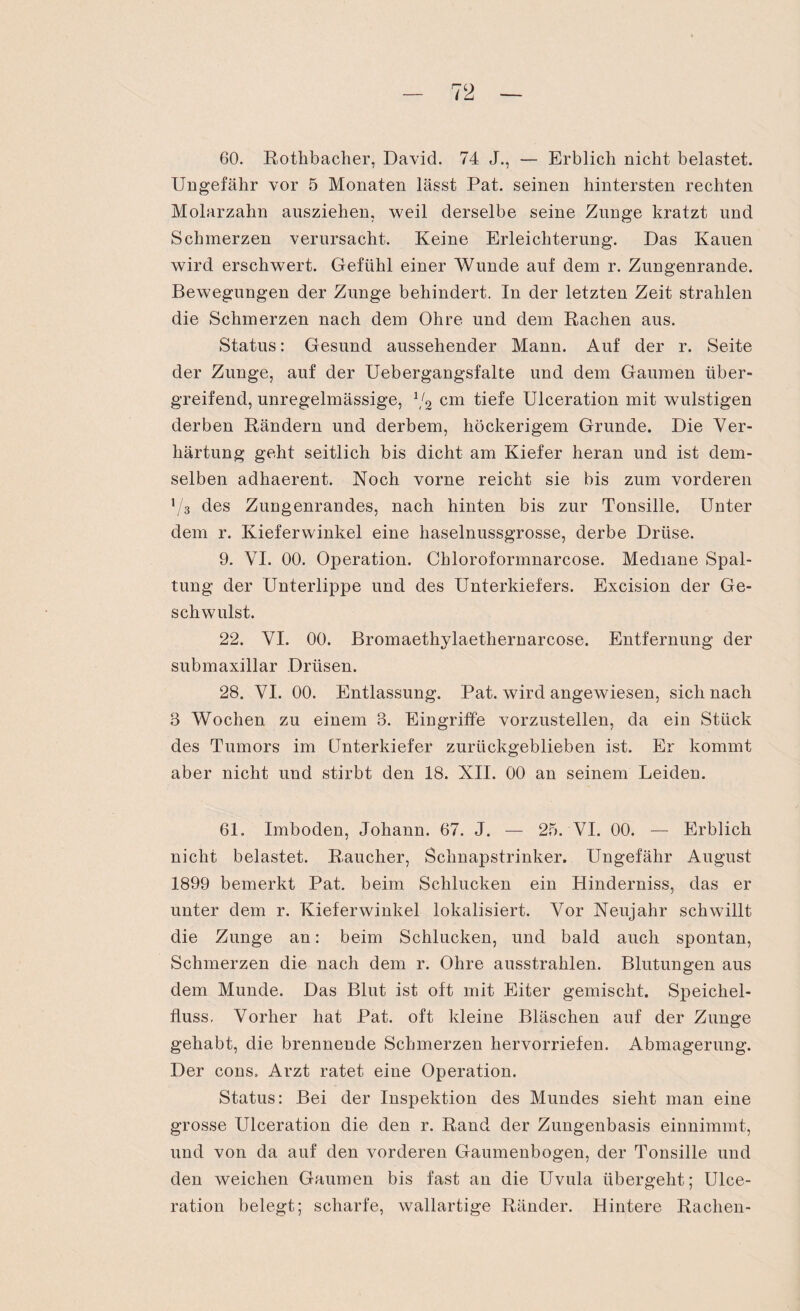 60. Rothbacher, David. 74 J., — Erblich nicht belastet. Ungefähr vor 5 Monaten lässt Pat. seinen hintersten rechten Molarzahn ausziehen, weil derselbe seine Zunge kratzt und Schmerzen verursacht. Keine Erleichterung. Das Kauen wird erschwert. Gefühl einer Wunde auf dem r. Zungenrande. Bewegungen der Zunge behindert. In der letzten Zeit strahlen die Schmerzen nach dem Ohre und dem Rachen aus. Status: Gesund aussehender Mann. Auf der r. Seite der Zunge, auf der Uebergangsfalte und dem Gaumen über¬ greifend, unregelmässige, 1/2 cm tiefe Ulceration mit wulstigen derben Rändern und derbem, höckerigem Grunde. Die Ver¬ härtung geht seitlich bis dicht am Kiefer heran und ist dem¬ selben adhaerent. Noch vorne reicht sie bis zum vorderen V3 des Zungenrandes, nach hinten bis zur Tonsille. Unter dem r. Kieferwinkel eine haselnussgrosse, derbe Drüse. 9. VI. 00. Operation. Chloroformnarcose. Mediane Spal¬ tung der Unterlippe und des Unterkiefers. Excision der Ge¬ schwulst. 22. VI. 00. Bromaethylaethernarcose. Entfernung der submaxillar Drüsen. 28. VI. 00. Entlassung. Pat. wird angewiesen, sich nach 3 Wochen zu einem 3. Eingriffe vorzustellen, da ein Stück des Tumors im Unterkiefer zurückgeblieben ist. Er kommt aber nicht und stirbt den 18. XII. 00 an seinem Leiden. 61. Imboden, Johann. 67. J. — 25. VI. 00. — Erblich nicht belastet. Raucher, Schnapstrinker. Ungefähr August 1899 bemerkt Pat. beim Schlucken ein Hinderniss, das er unter dem r. Kieferwinkel lokalisiert. Vor Neujahr schwillt die Zunge an: beim Schlucken, und bald auch spontan, Schmerzen die nach dem r. Ohre ausstrahlen. Blutungen aus dem Munde. Das Blut ist oft mit Eiter gemischt. Speichel¬ fluss. Vorher hat Pat. oft kleine Bläschen auf der Zunge gehabt, die brennende Schmerzen hervorriefen. Abmagerung. Der cons. Arzt ratet eine Operation. Status: Bei der Inspektion des Mundes sieht man eine grosse Ulceration die den r. Rand der Zungenbasis einnimmt, und von da auf den vorderen Gaumenbogen, der Tonsille und den weichen Gaumen bis fast an die Uvula übergeht; Ulce¬ ration belegt; scharfe, wallartige Ränder. Hintere Rachen-