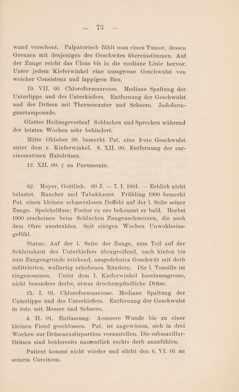 I wand verschont. Palpatorisch fühlt man einen Tumor, dessen Grenzen mit denjenigen des Geschwürs übereinstimmen. Auf der Zunge reicht das Ulcus bis in die mediane Linie hervor. Unter jedem Kieferwinkel eine nussgrosse Geschwulst von weicher Consistenz und lappigem Bau. 19. VII. 00. Chloroformnarcose. Mediane Spaltung der Unterlippe und des Unterkiefers. Entfernung der Geschwulst und der Drüsen mit Thermocauter und Scheere. Jodofonn- gazetamponade. Glatter Heilungsverlauf Schlucken und Sprechen während der letzten Wochen sehr behindert. Mitte Oktober 00. bemerkt Pat. eine feste Geschwulst unter dem r. Kieferwinkel. 8. XII. 00. Entfernung der car- cinomatösen Halsdrüsen. 12. XII. 00. j- an Pneumonie. 62. Meyer, Gottlieb. 60 J. — 7. I. 1901. — Erblich nicht belastet. Raucher und Tabakkauer. Frühling 1900 bemerkt Pat. einen kleinen schmerzlosen Deffekt auf der 1. Seite seiner Zunge. Speichelfluss; Foetor ex ore bekommt er bald. Herbst 1900 erscheinen beim Schlucken Zungenschmerzen, die nach dem Ohre ausstrahlen. Seit einigen Wochen Unwohlseins¬ gefühl. Status: Auf der 1. Seite der Zunge, zum Teil auf der Schleimhaut des Unterkiefers übergreifend., nach hinten bis zum Zungengrunde reichend, ausgedehntes Geschwür mit derb infiltrierten, wallartig erhobenen Rändern. Die 1. Tonsille ist eingenommen. Unter dem 1. Kieferwinkel haselnussgrosse, nicht besonders derbe, etwas druckempfindliche Drüse. 15. I. 01. Chloroformnarcose. Mediane Spaltung der Unterlippe und des Unterkiefers. Entfernung der Geschwulst in toto mit Messer und Scheere. 4. II. 01. Entlassung. Aeussere Wunde bis zu einer kleinen Fistel geschlossen. Pat. ist angewiesen, sich in drei Wochen zur Drtisenexstirpartion vorzustellen. Die submaxillar- Driisen sind beiderseits nanrentlich rechts derb anzufühlen. Patient kommt nicht wieder und stirbt den 6. VI. 01 an seinem Carcinom.