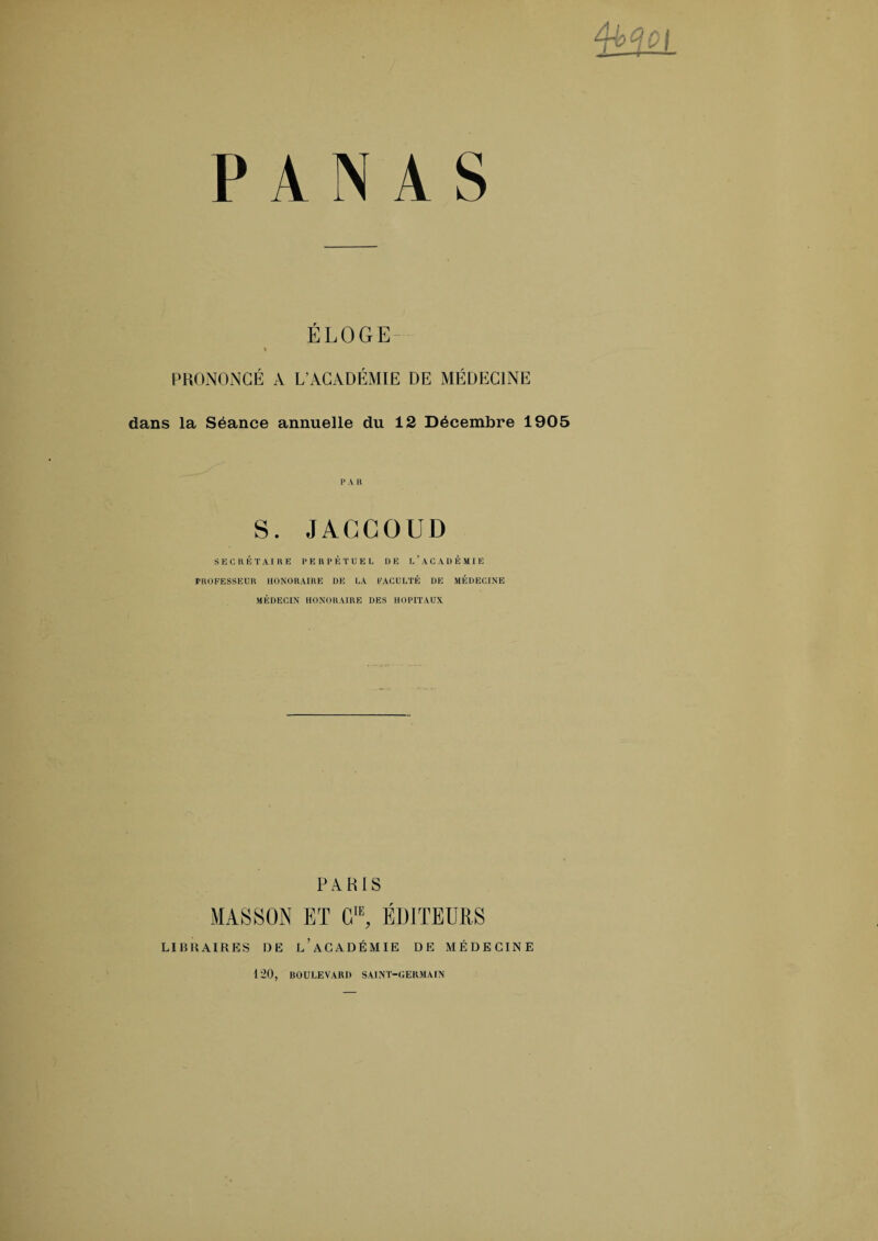 PANAS ÉLOGE PRONONCÉ A L’ACADÉMIE DE MÉDECINE dans la Séance annuelle du 12 Décembre 1905 1> A H S. JACCOUD SECRÉTAIRE PERPÉTUEL DE L’ACADÉMIE PROFESSEUR HONORAIRE DE LA FACULTÉ DE MÉDECINE MÉDECIN HONORAIRE DES HOPITAUX PARIS MASSON ET CIE, ÉDITEURS LIBRAIRES DE l’aCADÉMIE DE MÉDECINE