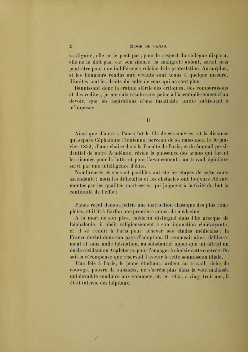 sa dignité, elle ne le peut pas; pour le respect du collègue disparu, elle ne le doit pas, car son silence, la malignité aidant, serait pris peut-être pour une indifférence voisine delà protestation. Au surplus, si les honneurs rendus aux vivants sont tenus à quelque mesure, illimités sont les droits du culte de ceux qui ne sont plus. Bannissant donc la crainte stérile des critiques, des comparaisons et des redites, je me suis résolu sans peine à l’accomplissement d’un devoir, que les aspirations d’une insatiable amitié suffisaient à m’imposer. 11 Ainsi que d’autres, Panas fut le fils de ses œuvres, et la distance qui sépare Céphalonie l’Ionienne, berceau de sa naissance, le 30 jan¬ vier 1832, d’une chaire dans la Faculté de Paris, et du fauteuil prési¬ dentiel de notre Académie, révèle la puissance des armes qui furent les siennes pour la lutte et pour l’avancement : un travail opiniâtre servi par une intelligence d’élite. Nombreuses et souvent pénibles ont été les étapes de cette route ascendante ; mais les difficultés et les obstacles ont toujours été sur¬ montés par les qualités maîtresses, qui joignent à la fixité du but la continuité de l’effort. Panas reçut dans sa patrie une instruction classique des plus com¬ plètes, et il fit à Corfou une première année de médecine. A la mort de son père, médecin distingué dans l’île grecque de Céphalonie, il obéit religieusement à son injonction clairvoyante, et il se rendit à Paris pour achever ses études médicales ; la France devint donc son pays d’adoption. Il renonçait ainsi, délibéré¬ ment et sans nulle hésitation, au substantiel appui que lui offrait un oncle résidant en Angleterre, pour l’engager à choisir cette contrée. On sait la récompense que réservait l’avenir à cette soumission filiale. Une fois à Paris, le jeune étudiant, ardent au travail, riche de courage, pauvre de subsides, ne s’arrêta plus dans la voie malaisée qui devait le conduire aux sommets, et, en 1833, à vingt-trois ans, il était interne des hôpitaux.