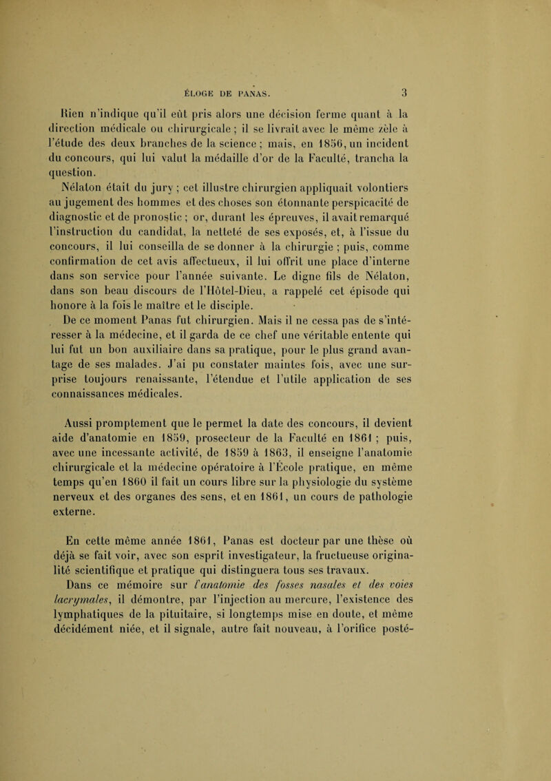 Rien n’indique qu’il eût pris alors une décision ferme quant à la direction médicale ou chirurgicale ; il se livrait avec le môme zèle à l’étude des deux branches de la science; mais, en 1856, un incident du concours, qui lui valut la médaille d’or de la Faculté, trancha la question. Nélaton était du jury ; cet illustre chirurgien appliquait volontiers au jugement des hommes et des choses son étonnante perspicacité de diagnostic et de pronostic ; or, durant les épreuves, il avait remarqué l’instruction du candidat, la netteté de ses exposés, et, à l’issue du concours, il lui conseilla de se donner à la chirurgie ; puis, comme confirmation de cet avis affectueux, il lui offrit une place d’interne dans son service pour l’année suivante. Le digne fils de Nélaton, dans son beau discours de l’Hôtel-Dieu, a rappelé cet épisode qui honore à la fois le maître et le disciple. De ce moment Panas fut chirurgien. Mais il ne cessa pas de s’inté¬ resser à la médecine, et il garda de ce chef une véritable entente qui lui fut un bon auxiliaire dans sa pratique, pour le plus grand avan¬ tage de ses malades. J’ai pu constater maintes fois, avec une sur¬ prise toujours renaissante, l’étendue et l’utile application de ses connaissances médicales. Aussi promptement que le permet la date des concours, il devient aide d’anatomie en 1859, prosecteur de la Faculté en 1861 ; puis, avec une incessante activité, de 1859 à 1863, il enseigne l’anatomie chirurgicale et la médecine opératoire à l’Ecole pratique, en même temps qu’en 1860 il fait un cours libre sur la physiologie du système nerveux et des organes des sens, et en 1861, un cours de pathologie externe. En cette même année 1861, Panas est docteur par une thèse où déj à se fait voir, avec son esprit investigateur, la fructueuse origina¬ lité scientifique et pratique qui distinguera tous ses travaux. Dans ce mémoire sur /’anatomie des fosses nasales et des voies lacrymales, il démontre, par l’injection au mercure, l’existence des lymphatiques de la pituitaire, si longtemps mise en doute, et même décidément niée, et il signale, autre fait nouveau, à l’orifice posté-