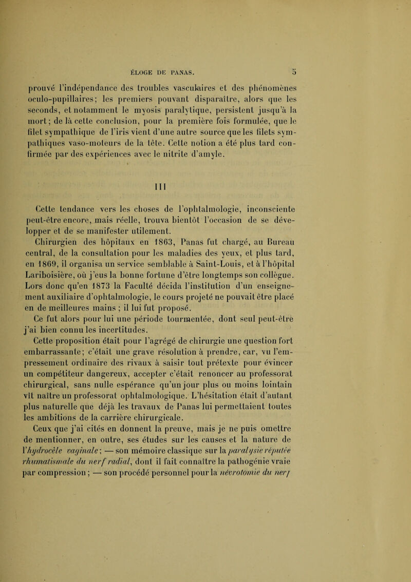 prouvé l’indépendance des troubles vasculaires et des phénomènes oculo-pupillaires; les premiers pouvant disparaître, alors que les seconds, et notamment le myosis paralytique, persistent jusqu’à la mort; de là cette conclusion, pour la première fois formulée, que le filet sympathique de l’iris vient d’une autre source que les filets sym¬ pathiques vaso-moteurs de la tête. Cette notion a été plus tard con¬ firmée par des expériences avec le nitrite d’amyle. lit Cette tendance vers les choses de l’ophtalmologie, inconsciente peut-être encore, mais réelle, trouva bientôt l’occasion de se déve¬ lopper et de se manifester utilement. Chirurgien des hôpitaux en 1863, Panas fut chargé, au Bureau central, de la consultation pour les maladies des yeux, et plus tard, en 1869, il organisa un service semblable à Saint-Louis, et à l’hôpital Lariboisière, où j’eus la bonne fortune d’être longtemps son collègue. Lors donc qu’en 1873 la Faculté décida l’institution d’un enseigne¬ ment auxiliaire d’ophtalmologie, le cours projeté ne pouvait être placé en de meilleures mains ; il lui fut proposé. Ce fut alors pour lui une période tourmentée, dont seul peut-être j’ai bien connu les incertitudes. Cette proposition était pour l’agrégé de chirurgie une question fort embarrassante; c’était une grave résolution à prendre, car, vu l’em¬ pressement ordinaire des rivaux à saisir tout prétexte pour évincer un compétiteur dangereux, accepter c’était renoncer au professorat chirurgical, sans nulle espérance qu’un jour plus ou moins lointain vît naître un professorat ophtalmologique. L’hésitation était d’autant plus naturelle que déjà les travaux de Panas lui permettaient toutes les ambitions de la carrière chirurgicale. Ceux que j’ai cités en donnent la preuve, mais je ne puis omettre de mentionner, en outre, ses études sur les causes et la nature de Y hydrocèle vaginale ; — son mémoire classique sur la paralysie réputée rhumatismale du nerf radial, dont il fait connaître la pathogénie vraie par compression ; — son procédé personnel pour la névrotomie du nerj